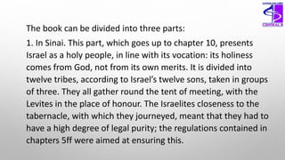 The book can be divided into three parts:
1. In Sinai. This part, which goes up to chapter 10, presents
Israel as a holy people, in line with its vocation: its holiness
comes from God, not from its own merits. It is divided into
twelve tribes, according to Israel’s twelve sons, taken in groups
of three. They all gather round the tent of meeting, with the
Levites in the place of honour. The Israelites closeness to the
tabernacle, with which they journeyed, meant that they had to
have a high degree of legal purity; the regulations contained in
chapters 5ff were aimed at ensuring this.
 