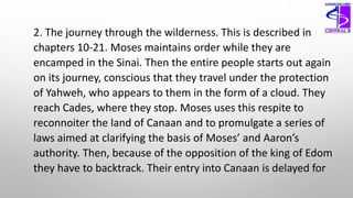 2. The journey through the wilderness. This is described in
chapters 10-21. Moses maintains order while they are
encamped in the Sinai. Then the entire people starts out again
on its journey, conscious that they travel under the protection
of Yahweh, who appears to them in the form of a cloud. They
reach Cades, where they stop. Moses uses this respite to
reconnoiter the land of Canaan and to promulgate a series of
laws aimed at clarifying the basis of Moses’ and Aaron’s
authority. Then, because of the opposition of the king of Edom
they have to backtrack. Their entry into Canaan is delayed for
 