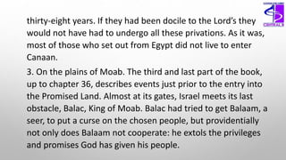 thirty-eight years. If they had been docile to the Lord’s they
would not have had to undergo all these privations. As it was,
most of those who set out from Egypt did not live to enter
Canaan.
3. On the plains of Moab. The third and last part of the book,
up to chapter 36, describes events just prior to the entry into
the Promised Land. Almost at its gates, Israel meets its last
obstacle, Balac, King of Moab. Balac had tried to get Balaam, a
seer, to put a curse on the chosen people, but providentially
not only does Balaam not cooperate: he extols the privileges
and promises God has given his people.
 