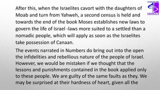 After this, when the Israelites cavort with the daughters of
Moab and turn from Yahweh, a second census is held and
towards the end of the book Moses establishes new laws to
govern the life of Israel -laws more suited to a settled than a
nomadic people, which will apply as soon as the Israelites
take possession of Canaan.
The events narrated in Numbers do bring out into the open
the infidelities and rebellious nature of the people of Israel.
However, we would be mistaken if we thought that the
lessons and punishments contained in the book applied only
to these people. We are guilty of the same faults as they. We
may be surprised at their hardness of heart, given all the
 