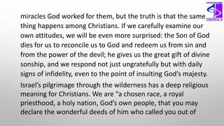 miracles God worked for them, but the truth is that the same
thing happens among Christians. If we carefully examine our
own attitudes, we will be even more surprised: the Son of God
dies for us to reconcile us to God and redeem us from sin and
from the power of the devil; he gives us the great gift of divine
sonship, and we respond not just ungratefully but with daily
signs of infidelity, even to the point of insulting God’s majesty.
Israel’s pilgrimage through the wilderness has a deep religious
meaning for Christians. We are “a chosen race, a royal
priesthood, a holy nation, God’s own people, that you may
declare the wonderful deeds of him who called you out of
 