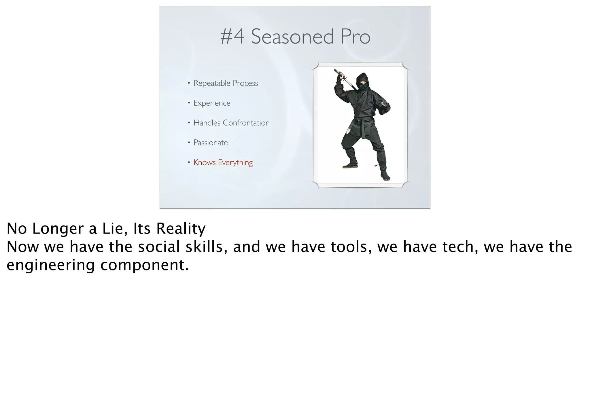#4 Seasoned Pro
• Repeatable Process
• Experience
• Handles Confrontation
• Passionate
• Knows Everything
No Longer a Lie, Its Reality
Now we have the social skills, and we have tools, we have tech, we have the
engineering component.
 