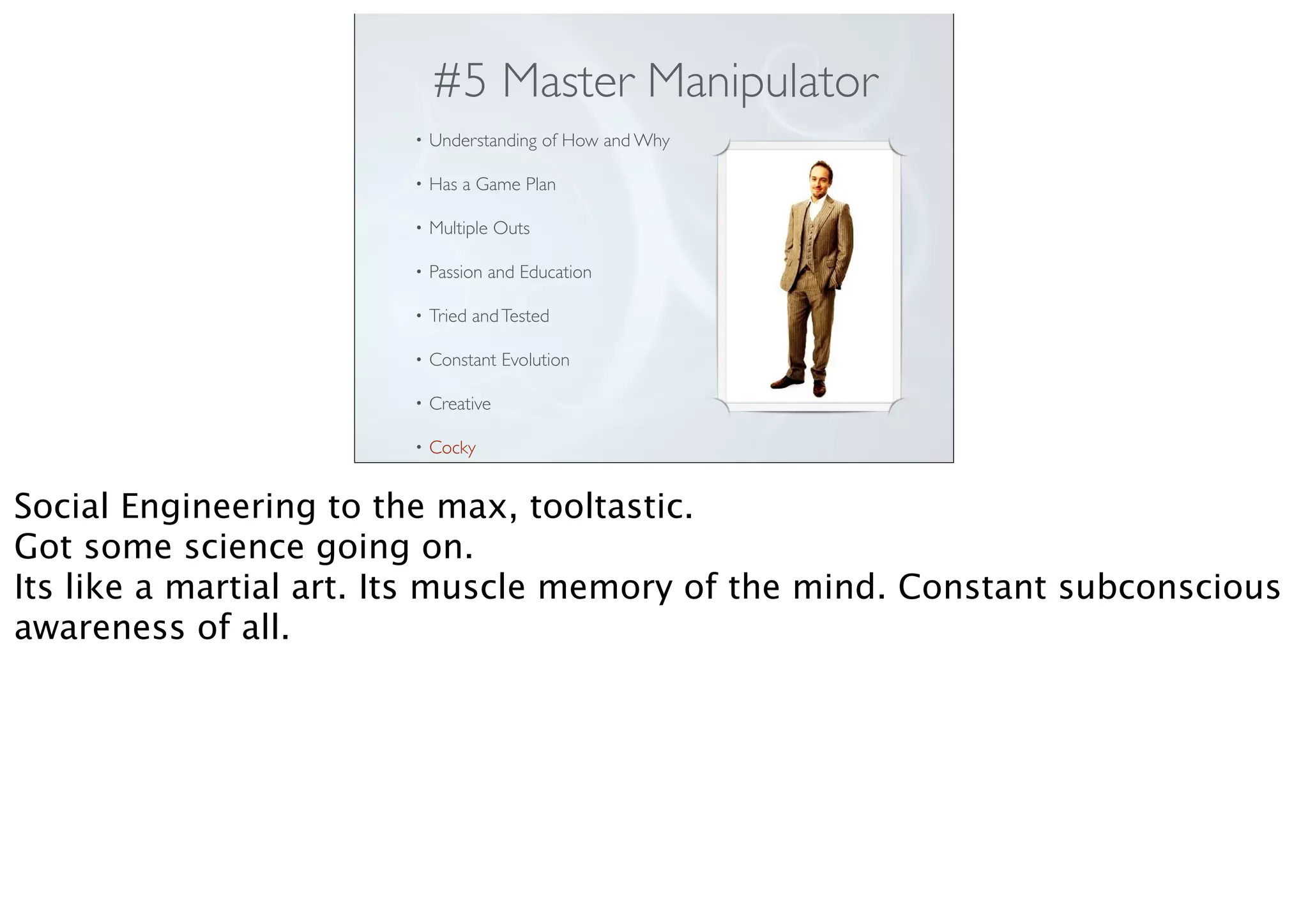 #5 Master Manipulator
• Understanding of How and Why
• Has a Game Plan
• Multiple Outs
• Passion and Education
• Tried andTested
• Constant Evolution
• Creative
• Cocky
Social Engineering to the max, tooltastic.
Got some science going on.
Its like a martial art. Its muscle memory of the mind. Constant subconscious
awareness of all.
 