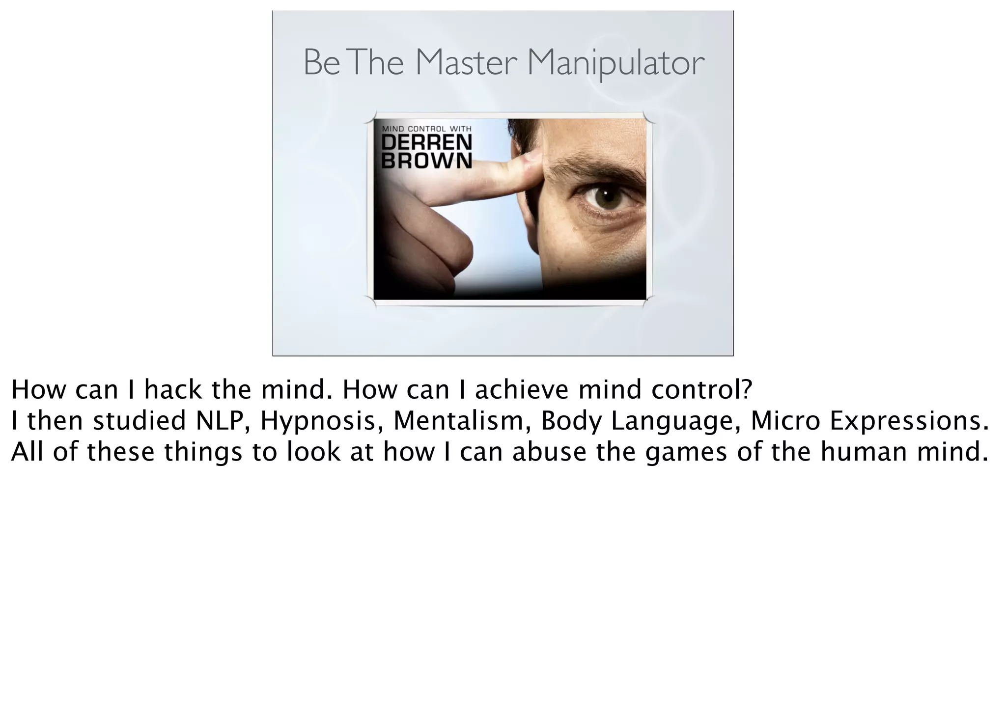 BeThe Master Manipulator
How can I hack the mind. How can I achieve mind control?
I then studied NLP, Hypnosis, Mentalism, Body Language, Micro Expressions.
All of these things to look at how I can abuse the games of the human mind.
 