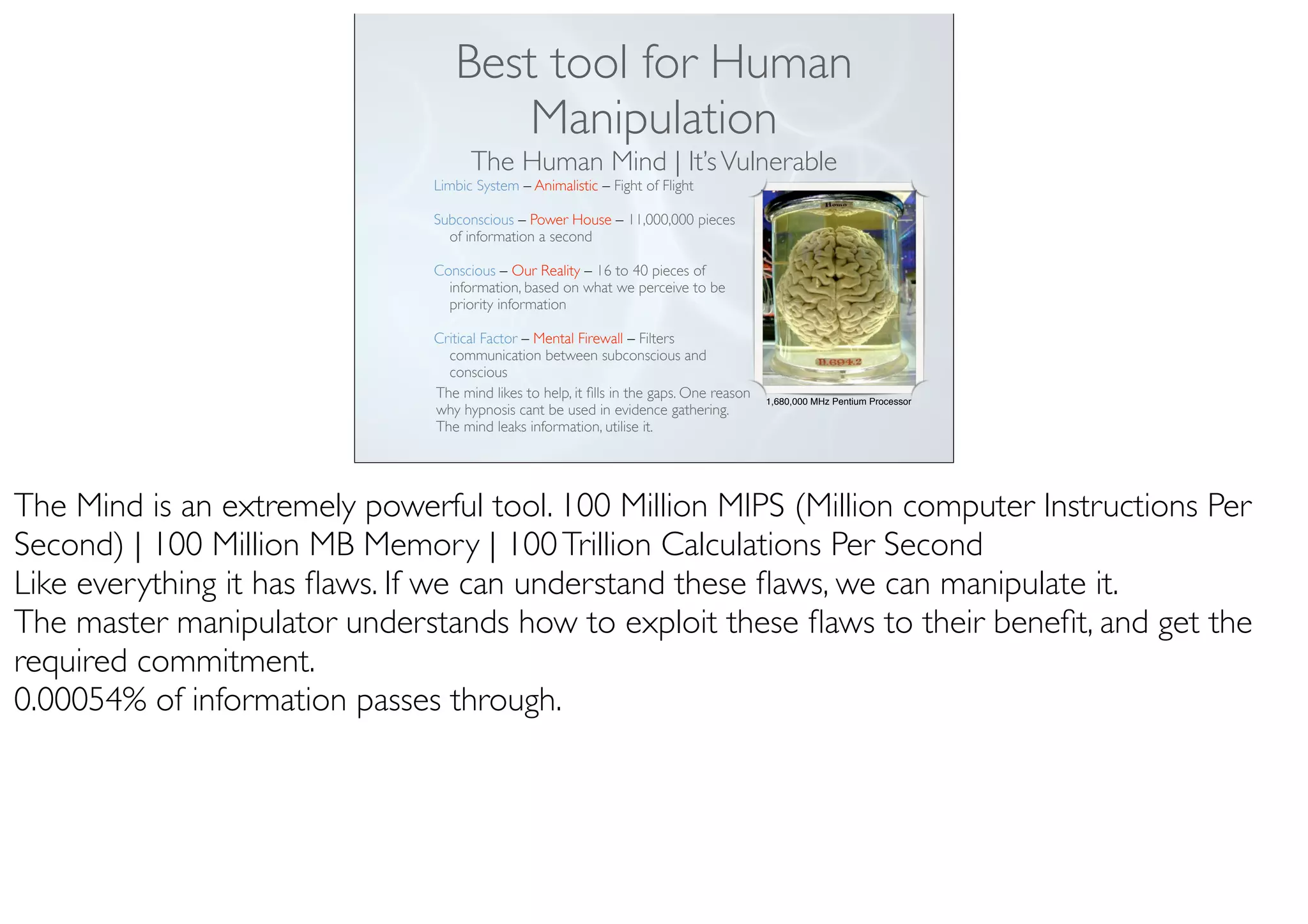 Best tool for Human
Manipulation
The Human Mind | It’sVulnerable
1,680,000 MHz Pentium Processor
Limbic System – Animalistic – Fight of Flight
Subconscious – Power House – 11,000,000 pieces
of information a second
Conscious – Our Reality – 16 to 40 pieces of
information, based on what we perceive to be
priority information
Critical Factor – Mental Firewall – Filters
communication between subconscious and
conscious
The mind likes to help, it ﬁlls in the gaps. One reason
why hypnosis cant be used in evidence gathering.
The mind leaks information, utilise it.
The Mind is an extremely powerful tool. 100 Million MIPS (Million computer Instructions Per
Second) | 100 Million MB Memory | 100Trillion Calculations Per Second
Like everything it has ﬂaws. If we can understand these ﬂaws, we can manipulate it.
The master manipulator understands how to exploit these ﬂaws to their beneﬁt, and get the
required commitment.
0.00054% of information passes through.
 