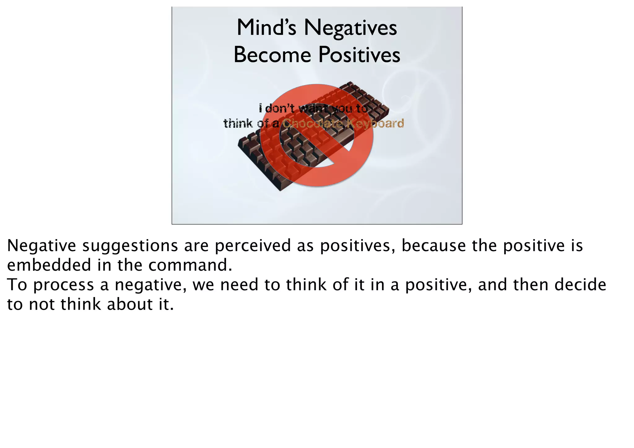 I don’t want you to
think of a Chocolate Keyboard
Mind’s Negatives
Become Positives
Negative suggestions are perceived as positives, because the positive is
embedded in the command.
To process a negative, we need to think of it in a positive, and then decide
to not think about it.
 