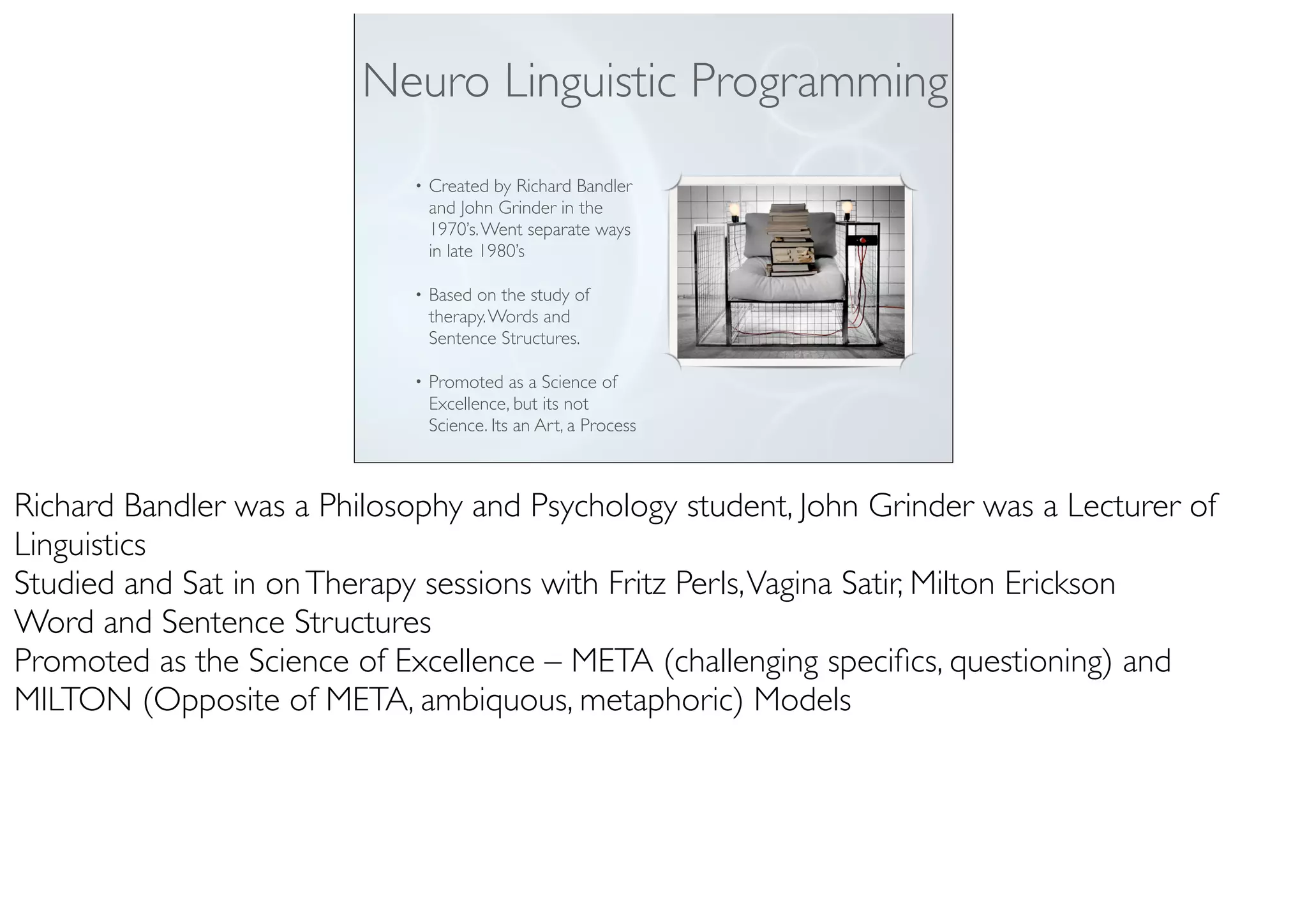• Created by Richard Bandler
and John Grinder in the
1970’s.Went separate ways
in late 1980’s
• Based on the study of
therapy.Words and
Sentence Structures.
• Promoted as a Science of
Excellence, but its not
Science. Its an Art, a Process
Neuro Linguistic Programming
Richard Bandler was a Philosophy and Psychology student, John Grinder was a Lecturer of
Linguistics
Studied and Sat in onTherapy sessions with Fritz Perls,Vagina Satir, Milton Erickson
Word and Sentence Structures
Promoted as the Science of Excellence – META (challenging speciﬁcs, questioning) and
MILTON (Opposite of META, ambiquous, metaphoric) Models
 