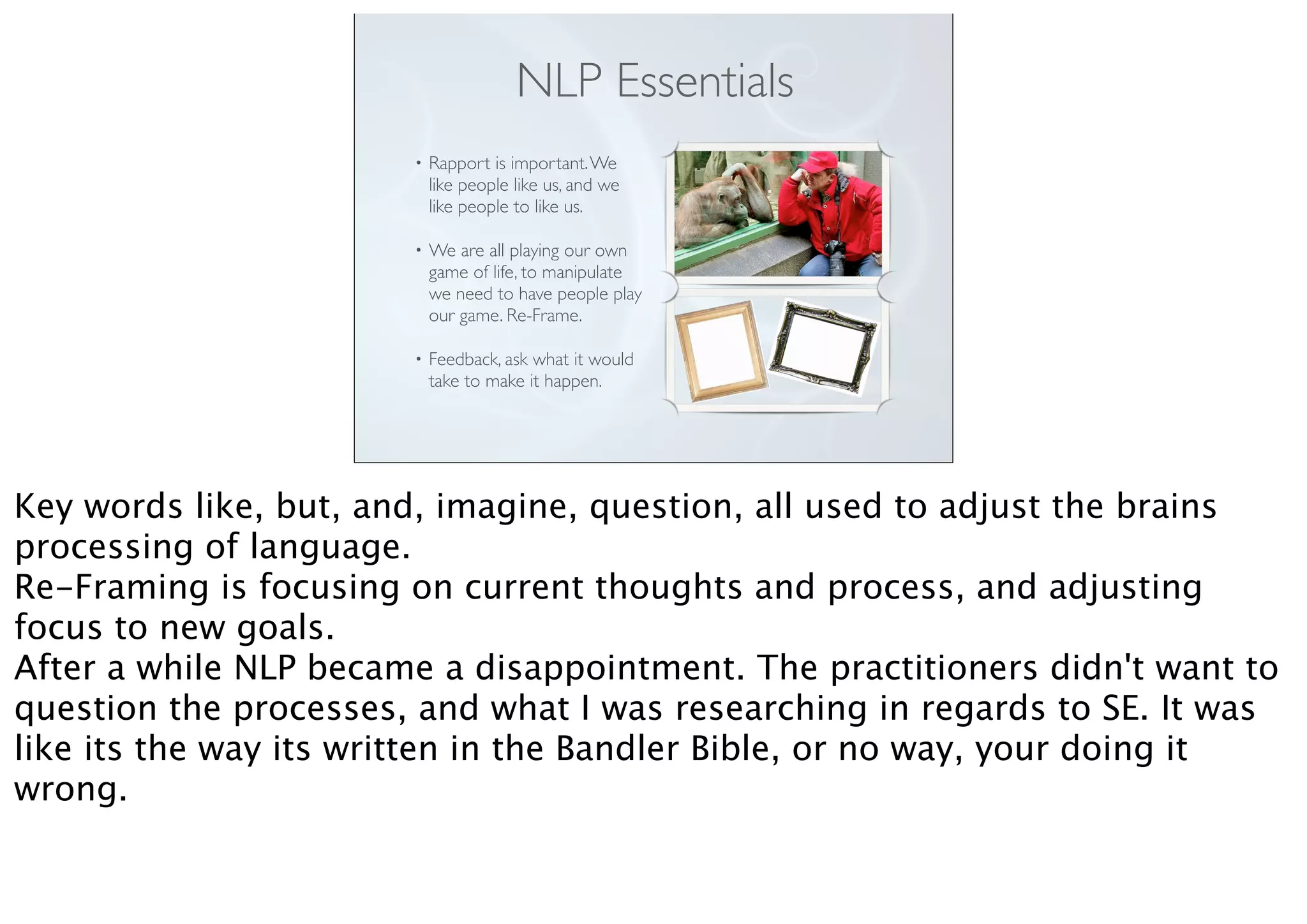 • Rapport is important.We
like people like us, and we
like people to like us.
• We are all playing our own
game of life, to manipulate
we need to have people play
our game. Re-Frame.
• Feedback, ask what it would
take to make it happen.
NLP Essentials
Key words like, but, and, imagine, question, all used to adjust the brains
processing of language.
Re-Framing is focusing on current thoughts and process, and adjusting
focus to new goals.
After a while NLP became a disappointment. The practitioners didn't want to
question the processes, and what I was researching in regards to SE. It was
like its the way its written in the Bandler Bible, or no way, your doing it
wrong.
 