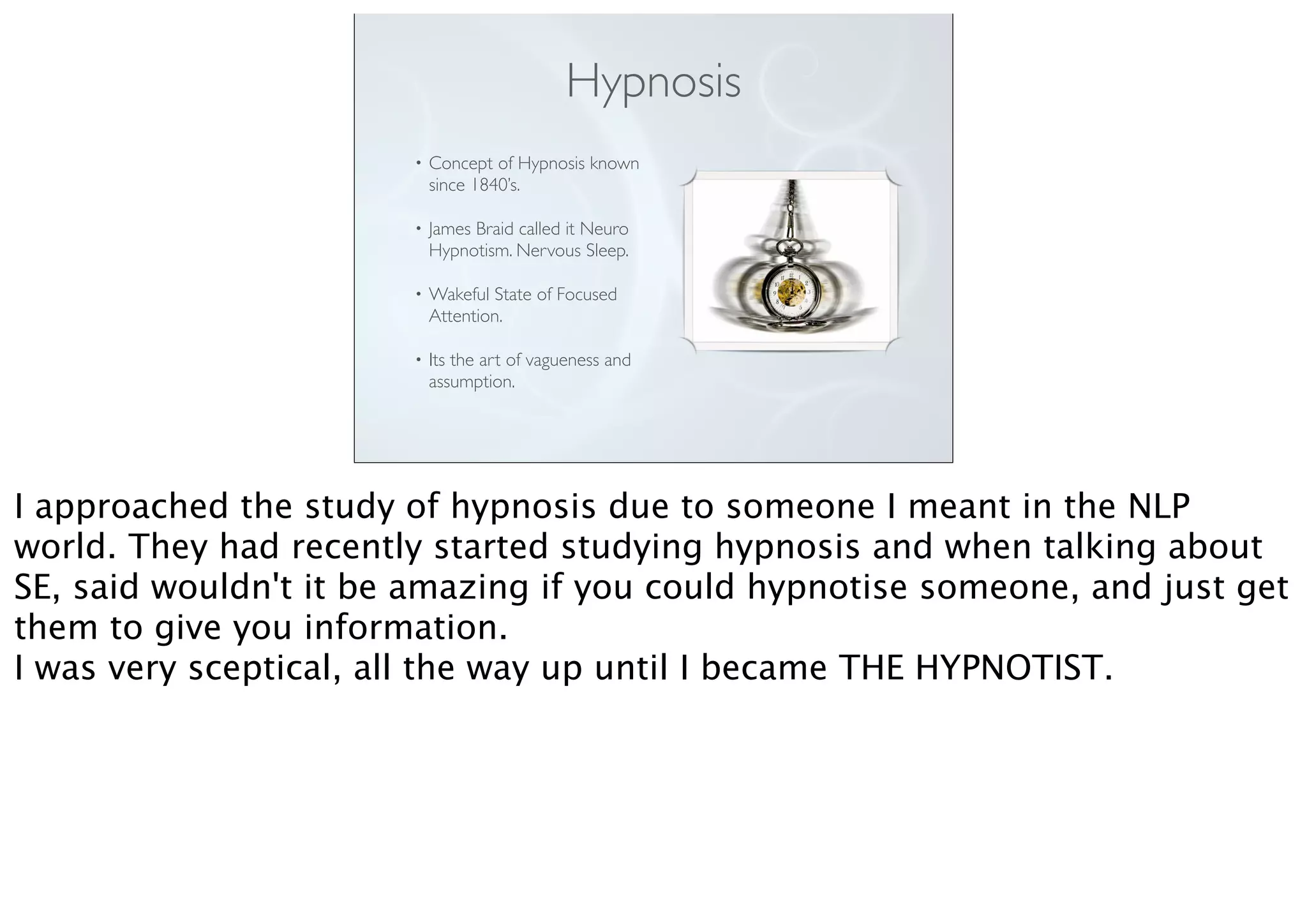 Hypnosis
• Concept of Hypnosis known
since 1840’s.
• James Braid called it Neuro
Hypnotism. Nervous Sleep.
• Wakeful State of Focused
Attention.
• Its the art of vagueness and
assumption.
I approached the study of hypnosis due to someone I meant in the NLP
world. They had recently started studying hypnosis and when talking about
SE, said wouldn't it be amazing if you could hypnotise someone, and just get
them to give you information.
I was very sceptical, all the way up until I became THE HYPNOTIST.
 