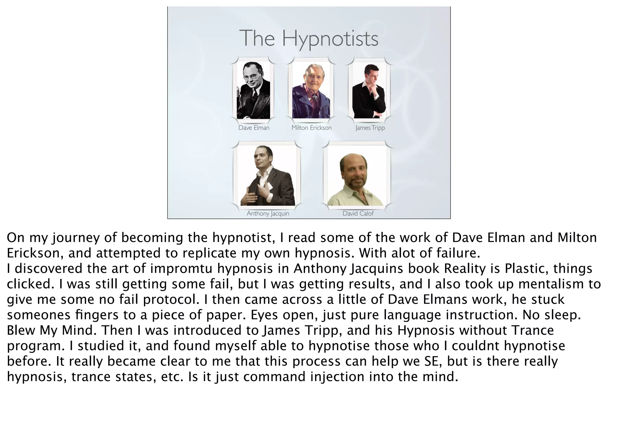 The Hypnotists
Dave Elman Milton Erickson JamesTripp
Anthony Jacquin David Calof
On my journey of becoming the hypnotist, I read some of the work of Dave Elman and Milton
Erickson, and attempted to replicate my own hypnosis. With alot of failure.
I discovered the art of impromtu hypnosis in Anthony Jacquins book Reality is Plastic, things
clicked. I was still getting some fail, but I was getting results, and I also took up mentalism to
give me some no fail protocol. I then came across a little of Dave Elmans work, he stuck
someones ﬁngers to a piece of paper. Eyes open, just pure language instruction. No sleep.
Blew My Mind. Then I was introduced to James Tripp, and his Hypnosis without Trance
program. I studied it, and found myself able to hypnotise those who I couldnt hypnotise
before. It really became clear to me that this process can help we SE, but is there really
hypnosis, trance states, etc. Is it just command injection into the mind.
 