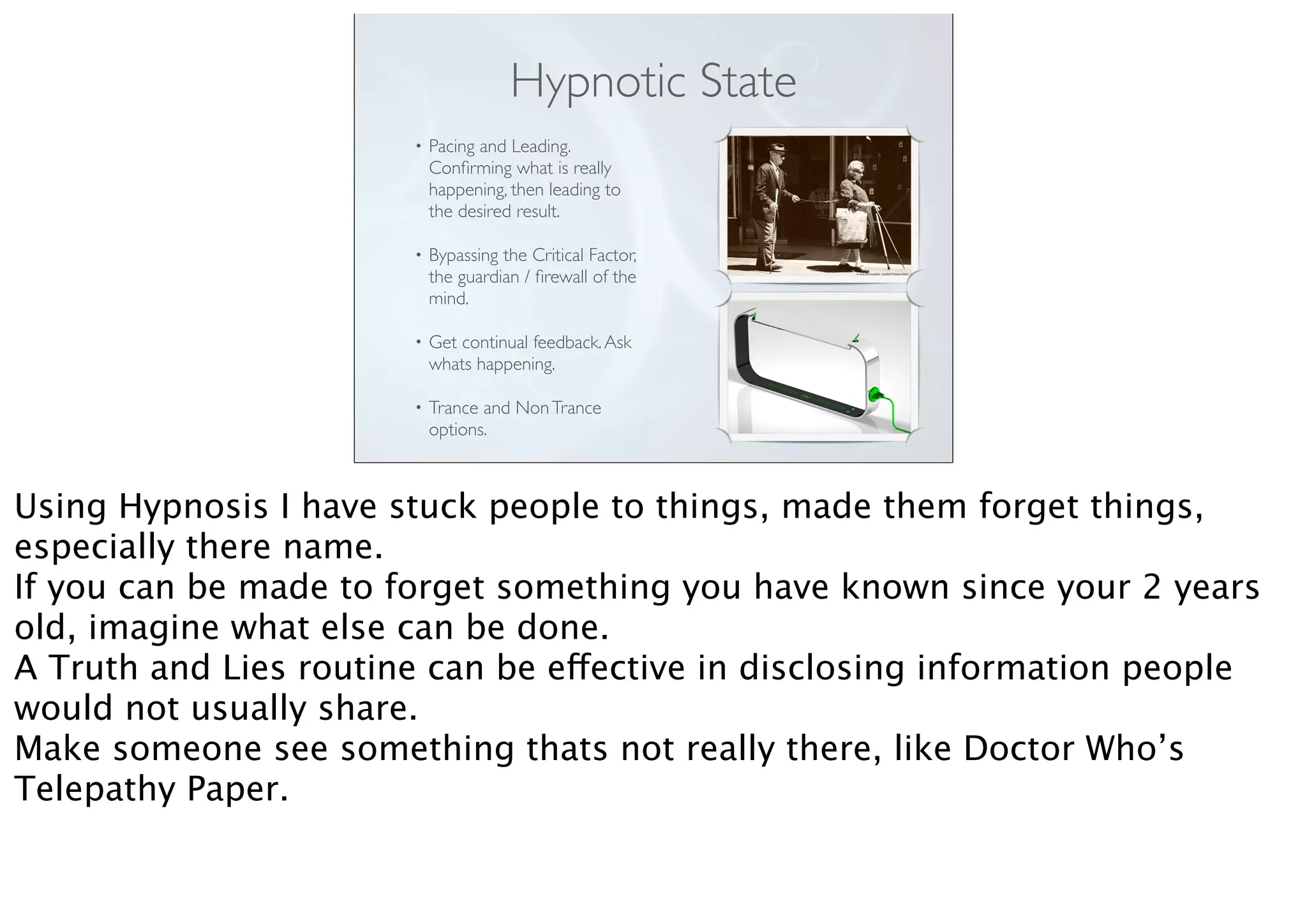 Hypnotic State
• Pacing and Leading.
Conﬁrming what is really
happening, then leading to
the desired result.
• Bypassing the Critical Factor,
the guardian / ﬁrewall of the
mind.
• Get continual feedback.Ask
whats happening.
• Trance and NonTrance
options.
Using Hypnosis I have stuck people to things, made them forget things,
especially there name.
If you can be made to forget something you have known since your 2 years
old, imagine what else can be done.
A Truth and Lies routine can be effective in disclosing information people
would not usually share.
Make someone see something thats not really there, like Doctor Who’s
Telepathy Paper.
 
