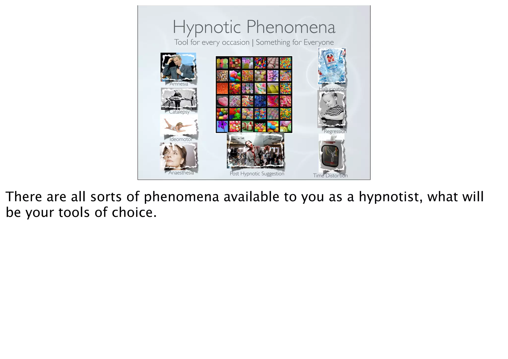 Hypnotic Phenomena
Tool for every occasion | Something for Everyone
Amnesia
Catalepsy
Ideomotor
Anaesthesia Post Hypnotic Suggestion
Hallucination
Regression
Time Distortion
There are all sorts of phenomena available to you as a hypnotist, what will
be your tools of choice.
 