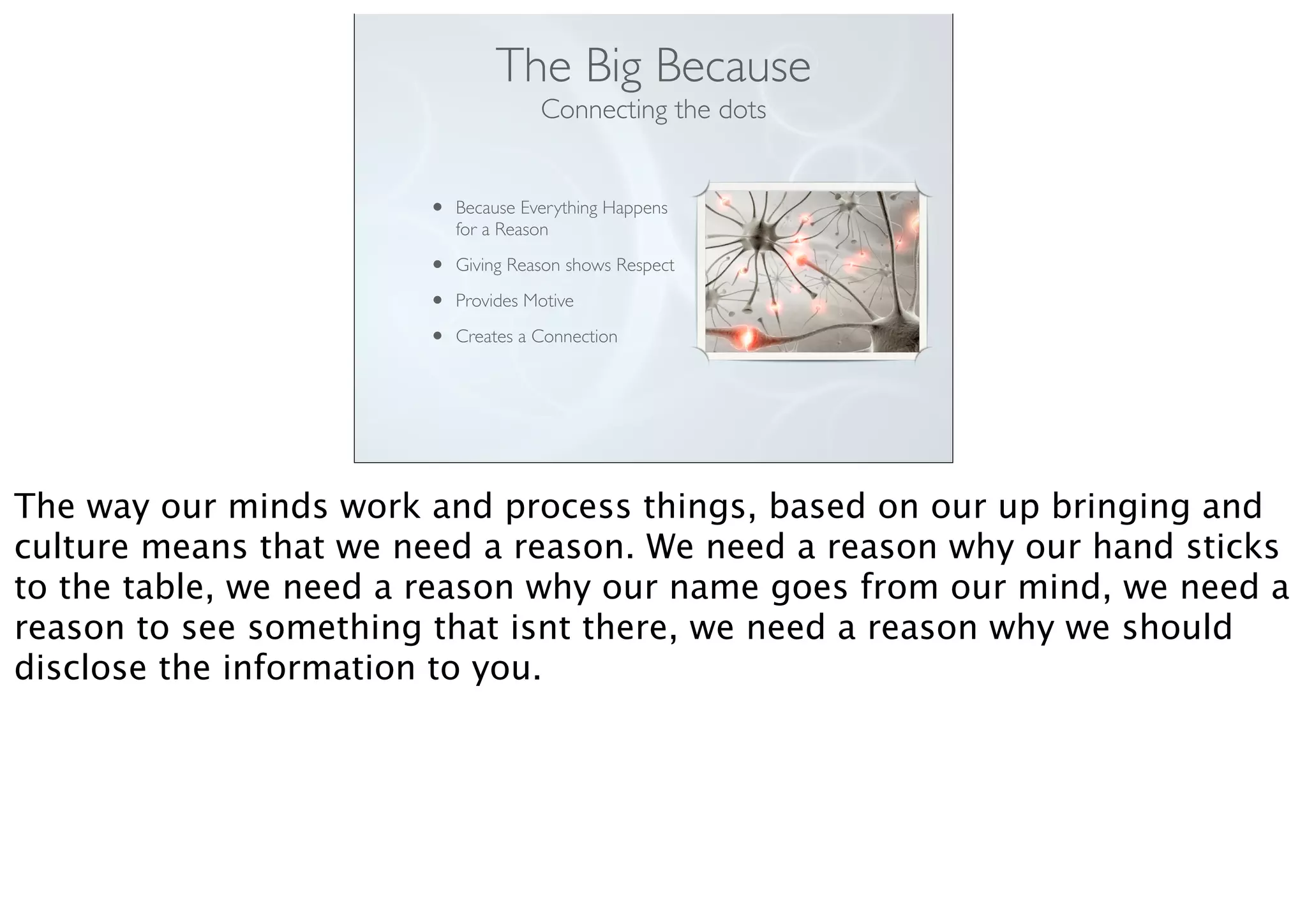 The Big Because
Connecting the dots
• Because Everything Happens
for a Reason
• Giving Reason shows Respect
• Provides Motive
• Creates a Connection
The way our minds work and process things, based on our up bringing and
culture means that we need a reason. We need a reason why our hand sticks
to the table, we need a reason why our name goes from our mind, we need a
reason to see something that isnt there, we need a reason why we should
disclose the information to you.
 