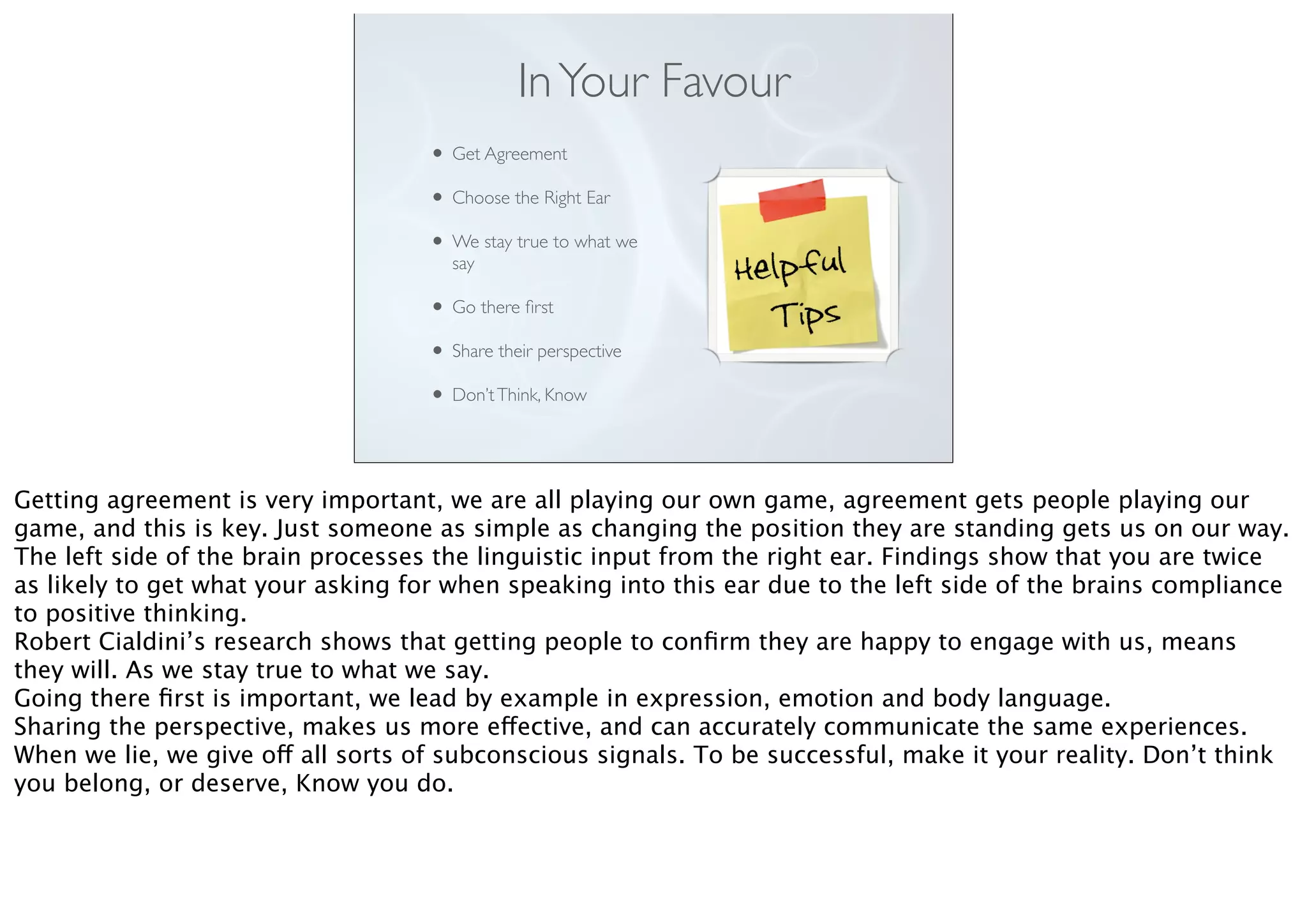 InYour Favour
• Get Agreement
• Choose the Right Ear
• We stay true to what we
say
• Go there ﬁrst
• Share their perspective
• Don’tThink, Know
Getting agreement is very important, we are all playing our own game, agreement gets people playing our
game, and this is key. Just someone as simple as changing the position they are standing gets us on our way.
The left side of the brain processes the linguistic input from the right ear. Findings show that you are twice
as likely to get what your asking for when speaking into this ear due to the left side of the brains compliance
to positive thinking.
Robert Cialdini’s research shows that getting people to conﬁrm they are happy to engage with us, means
they will. As we stay true to what we say.
Going there ﬁrst is important, we lead by example in expression, emotion and body language.
Sharing the perspective, makes us more effective, and can accurately communicate the same experiences.
When we lie, we give off all sorts of subconscious signals. To be successful, make it your reality. Don’t think
you belong, or deserve, Know you do.
 