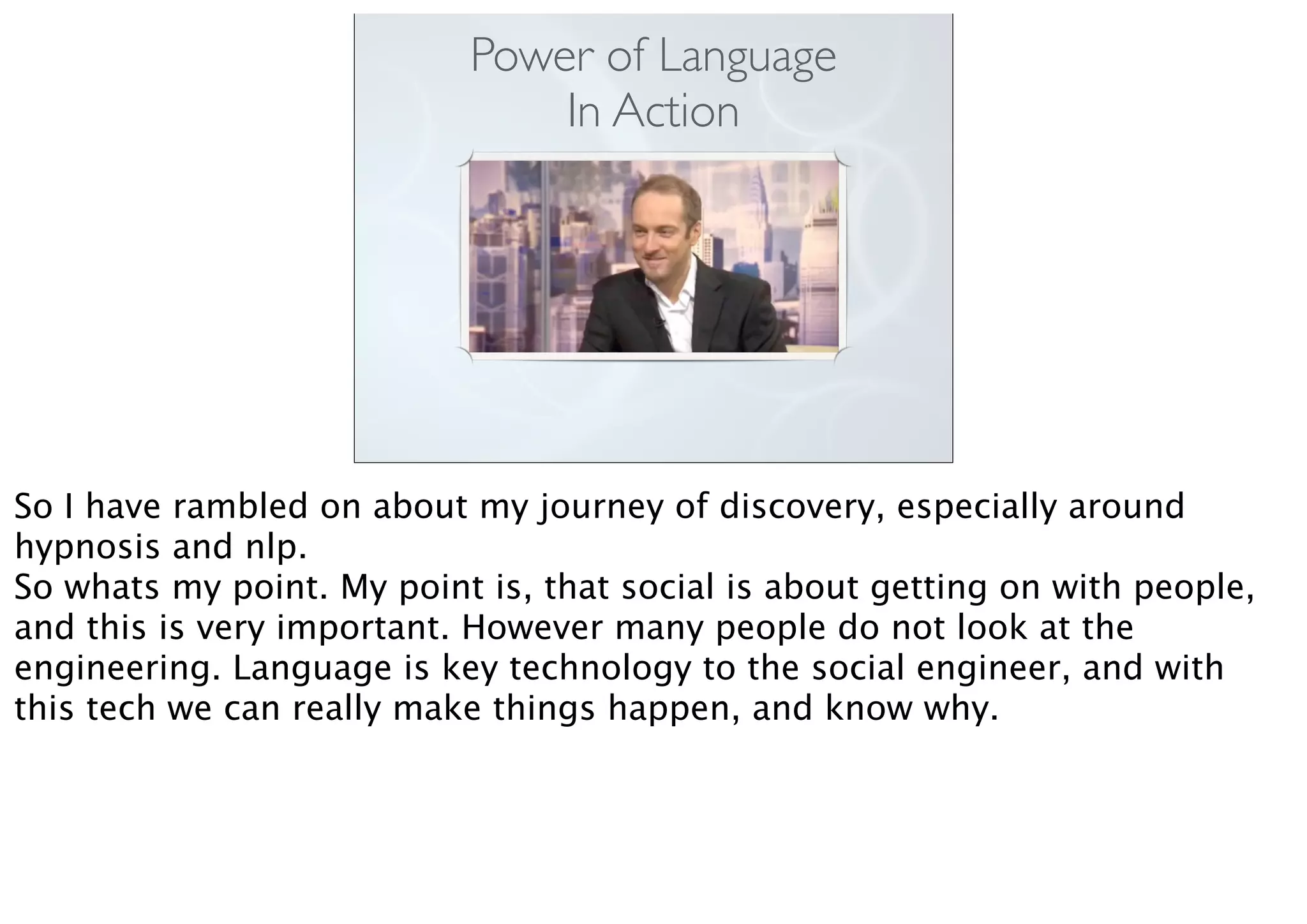 Power of Language
In Action
So I have rambled on about my journey of discovery, especially around
hypnosis and nlp.
So whats my point. My point is, that social is about getting on with people,
and this is very important. However many people do not look at the
engineering. Language is key technology to the social engineer, and with
this tech we can really make things happen, and know why.
 