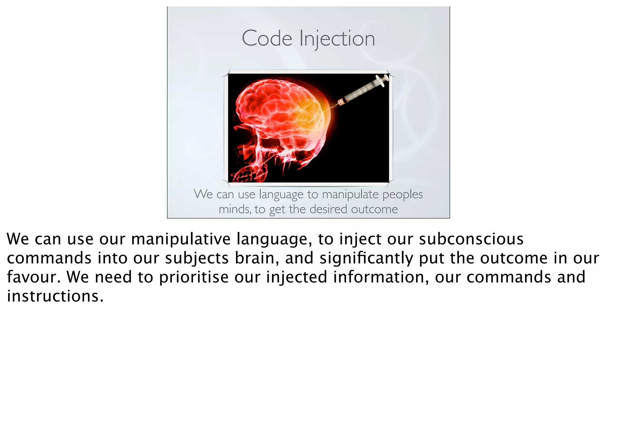 Code Injection
We can use language to manipulate peoples
minds, to get the desired outcome
We can use our manipulative language, to inject our subconscious
commands into our subjects brain, and signiﬁcantly put the outcome in our
favour. We need to prioritise our injected information, our commands and
instructions.
 