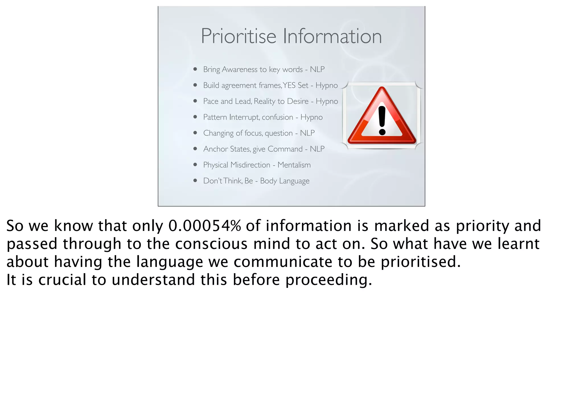 Prioritise Information
• Bring Awareness to key words - NLP
• Build agreement frames,YES Set - Hypno
• Pace and Lead, Reality to Desire - Hypno
• Pattern Interrupt, confusion - Hypno
• Changing of focus, question - NLP
• Anchor States, give Command - NLP
• Physical Misdirection - Mentalism
• Don’tThink, Be - Body Language
So we know that only 0.00054% of information is marked as priority and
passed through to the conscious mind to act on. So what have we learnt
about having the language we communicate to be prioritised.
It is crucial to understand this before proceeding.
 