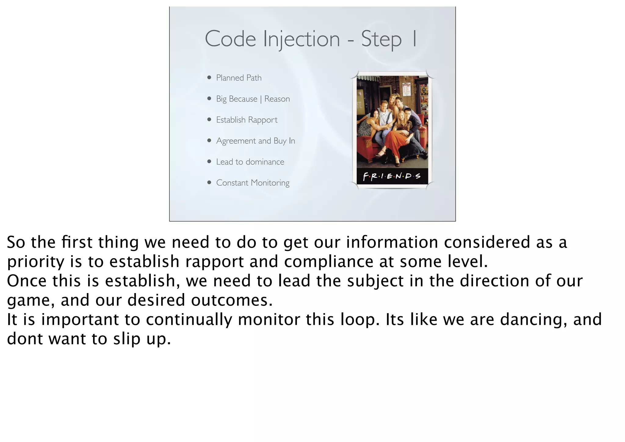 Code Injection - Step 1
• Planned Path
• Big Because | Reason
• Establish Rapport
• Agreement and Buy In
• Lead to dominance
• Constant Monitoring
So the ﬁrst thing we need to do to get our information considered as a
priority is to establish rapport and compliance at some level.
Once this is establish, we need to lead the subject in the direction of our
game, and our desired outcomes.
It is important to continually monitor this loop. Its like we are dancing, and
dont want to slip up.
 