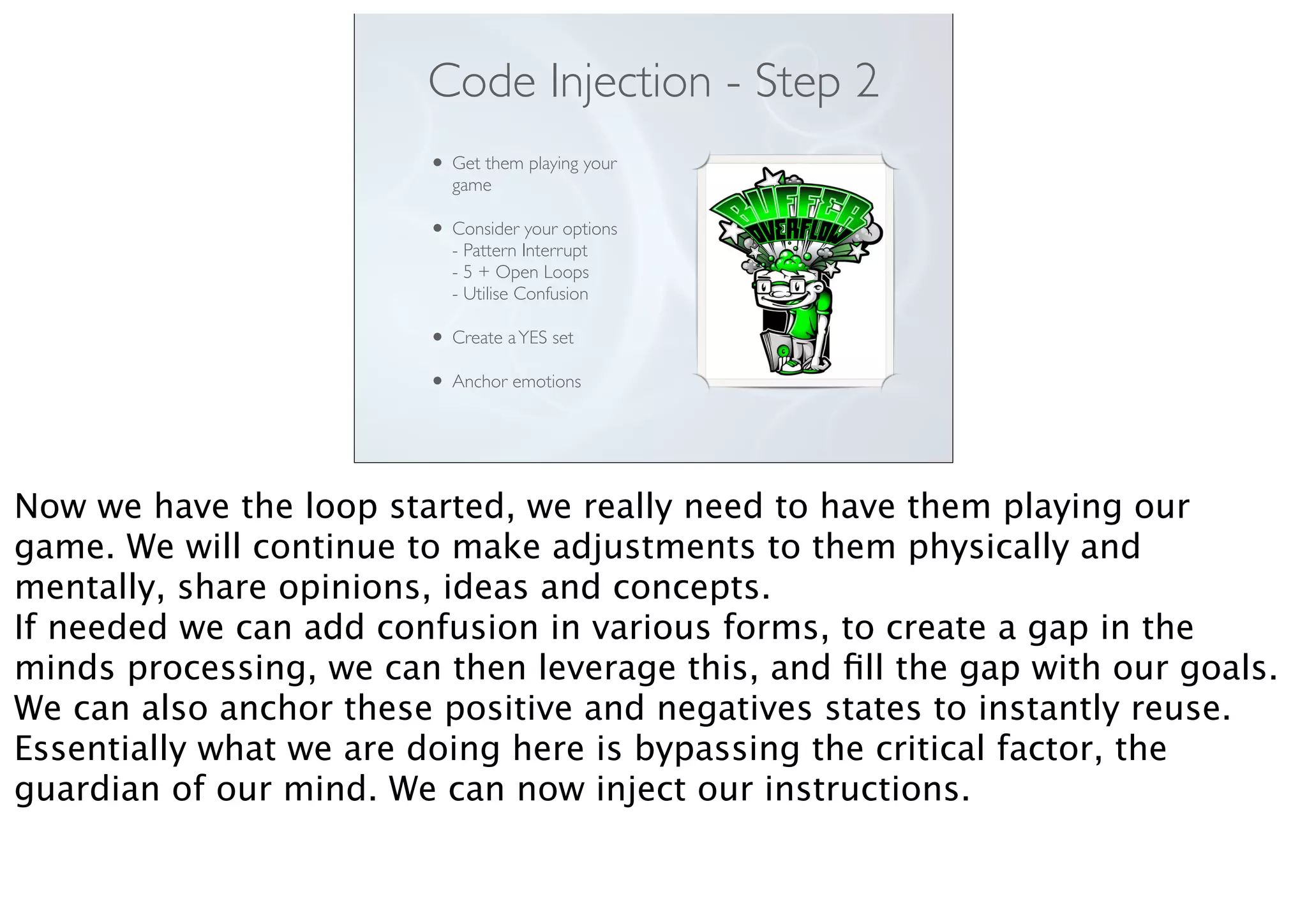 Code Injection - Step 2
• Get them playing your
game
• Consider your options
- Pattern Interrupt
- 5 + Open Loops
- Utilise Confusion
• Create aYES set
• Anchor emotions
Now we have the loop started, we really need to have them playing our
game. We will continue to make adjustments to them physically and
mentally, share opinions, ideas and concepts.
If needed we can add confusion in various forms, to create a gap in the
minds processing, we can then leverage this, and ﬁll the gap with our goals.
We can also anchor these positive and negatives states to instantly reuse.
Essentially what we are doing here is bypassing the critical factor, the
guardian of our mind. We can now inject our instructions.
 