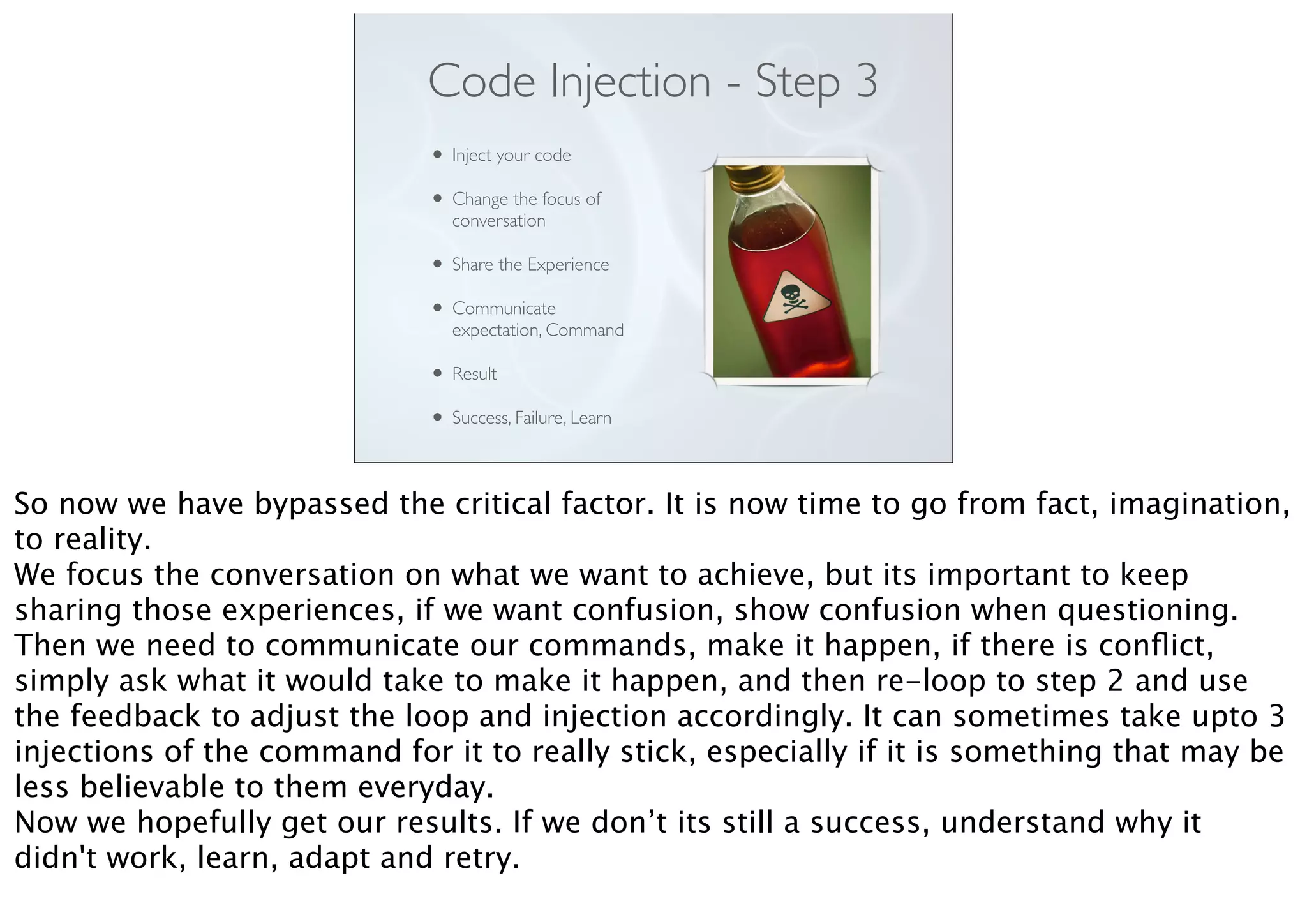 Code Injection - Step 3
• Inject your code
• Change the focus of
conversation
• Share the Experience
• Communicate
expectation, Command
• Result
• Success, Failure, Learn
So now we have bypassed the critical factor. It is now time to go from fact, imagination,
to reality.
We focus the conversation on what we want to achieve, but its important to keep
sharing those experiences, if we want confusion, show confusion when questioning.
Then we need to communicate our commands, make it happen, if there is conﬂict,
simply ask what it would take to make it happen, and then re-loop to step 2 and use
the feedback to adjust the loop and injection accordingly. It can sometimes take upto 3
injections of the command for it to really stick, especially if it is something that may be
less believable to them everyday.
Now we hopefully get our results. If we don’t its still a success, understand why it
didn't work, learn, adapt and retry.
 