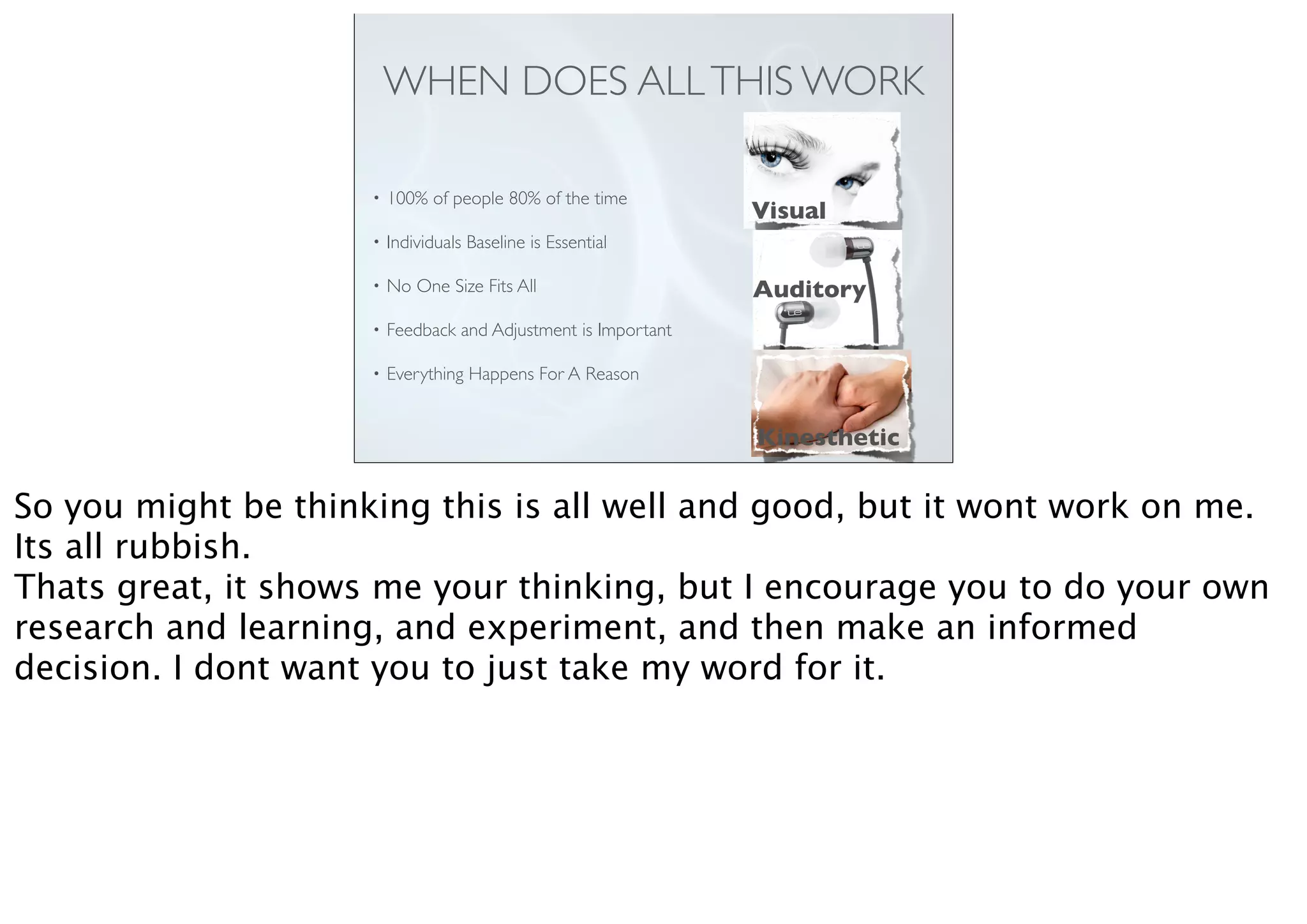 WHEN DOES ALLTHIS WORK
• 100% of people 80% of the time
• Individuals Baseline is Essential
• No One Size Fits All
• Feedback and Adjustment is Important
• Everything Happens For A Reason
Visual
Auditory
Kinesthetic
So you might be thinking this is all well and good, but it wont work on me.
Its all rubbish.
Thats great, it shows me your thinking, but I encourage you to do your own
research and learning, and experiment, and then make an informed
decision. I dont want you to just take my word for it.
 