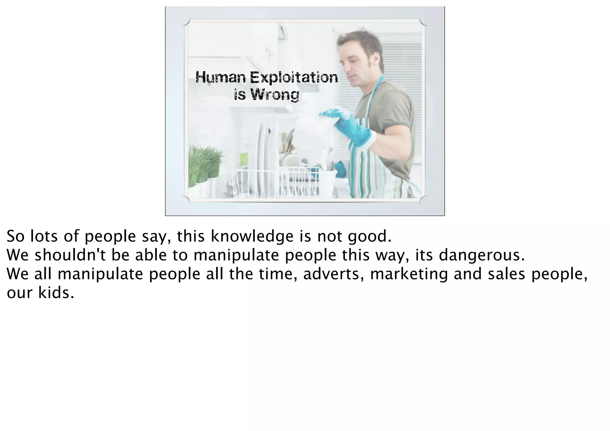 Human Exploitation
is Wrong
So lots of people say, this knowledge is not good.
We shouldn't be able to manipulate people this way, its dangerous.
We all manipulate people all the time, adverts, marketing and sales people,
our kids.
 