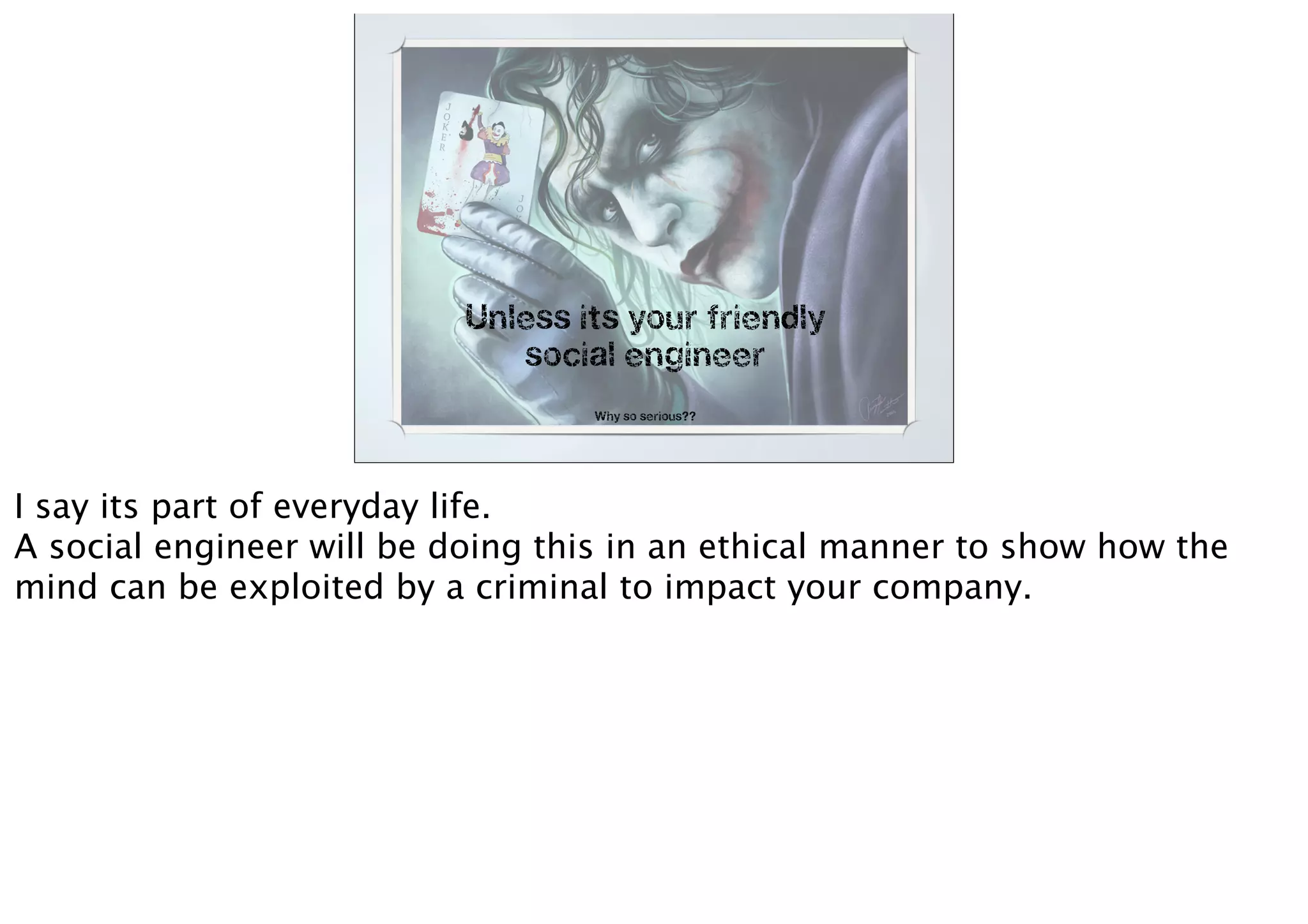 Unless its your friendly
social engineer
Why so serious??
I say its part of everyday life.
A social engineer will be doing this in an ethical manner to show how the
mind can be exploited by a criminal to impact your company.
 