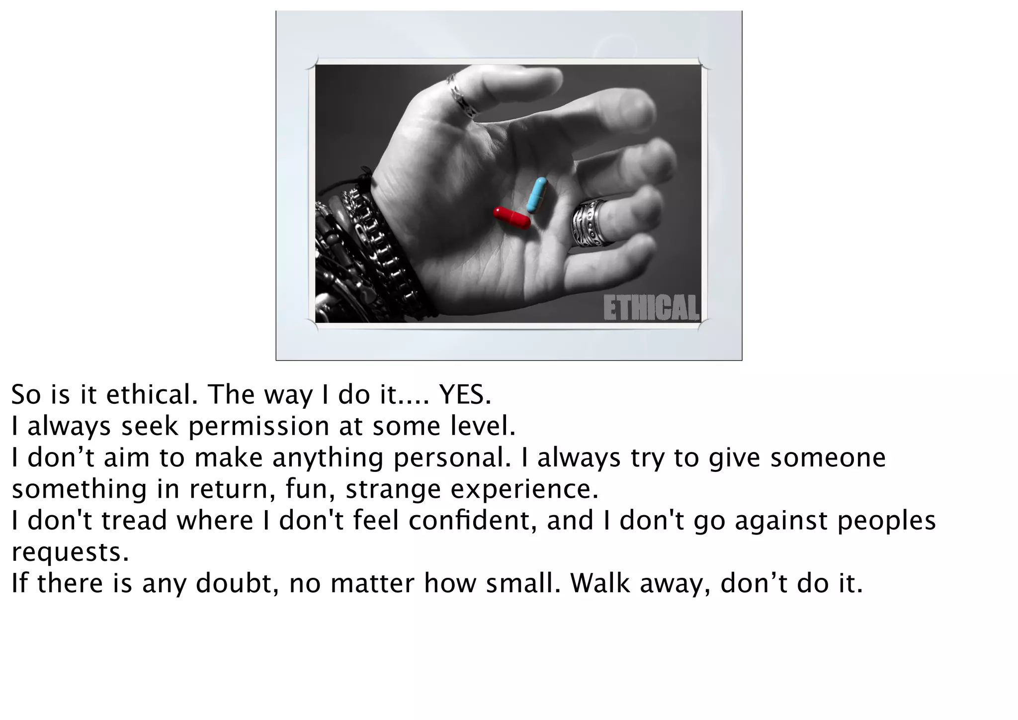ETHICAL
So is it ethical. The way I do it.... YES.
I always seek permission at some level.
I don’t aim to make anything personal. I always try to give someone
something in return, fun, strange experience.
I don't tread where I don't feel conﬁdent, and I don't go against peoples
requests.
If there is any doubt, no matter how small. Walk away, don’t do it.
 