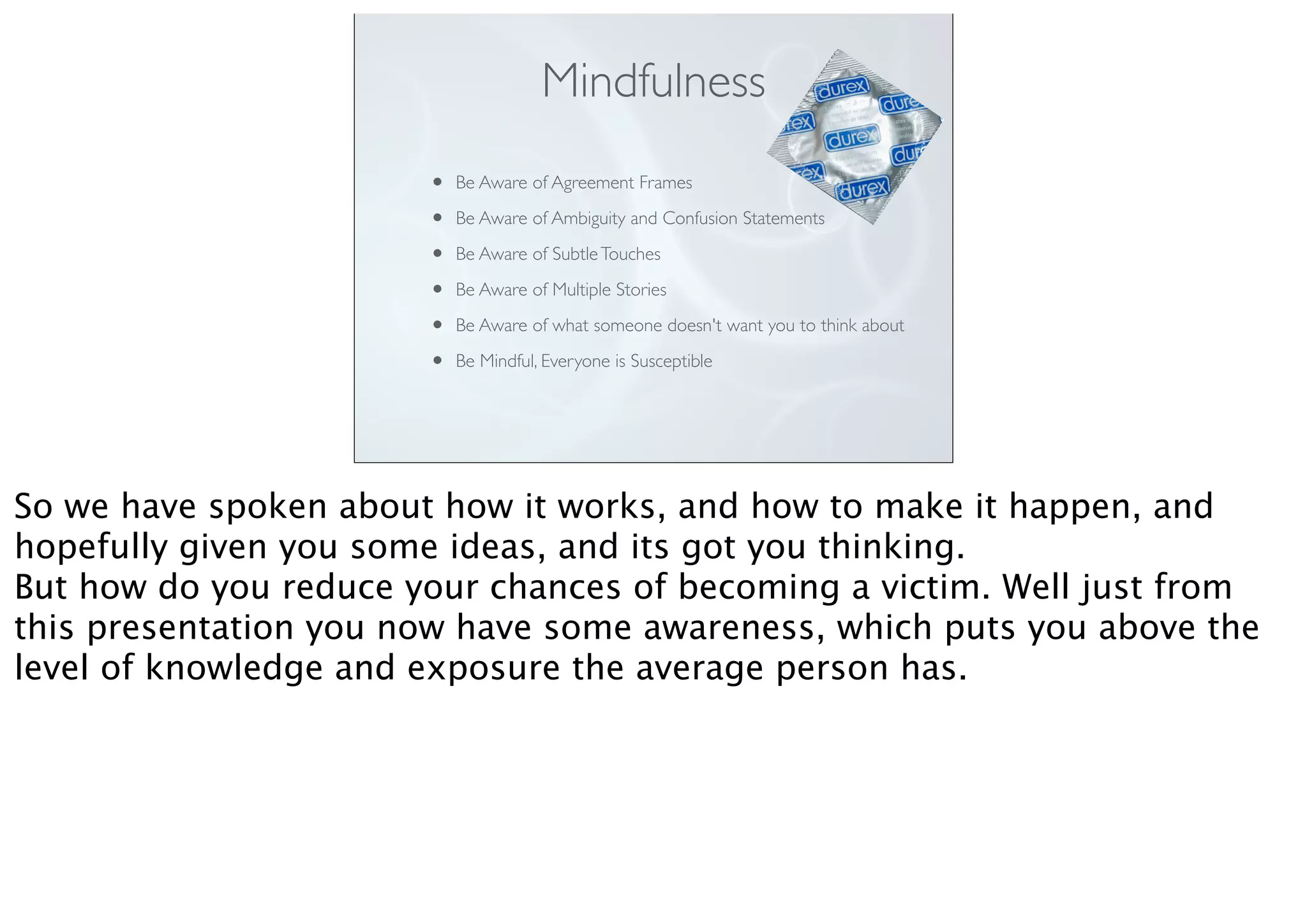 Mindfulness
• Be Aware of Agreement Frames
• Be Aware of Ambiguity and Confusion Statements
• Be Aware of SubtleTouches
• Be Aware of Multiple Stories
• Be Aware of what someone doesn't want you to think about
• Be Mindful, Everyone is Susceptible
So we have spoken about how it works, and how to make it happen, and
hopefully given you some ideas, and its got you thinking.
But how do you reduce your chances of becoming a victim. Well just from
this presentation you now have some awareness, which puts you above the
level of knowledge and exposure the average person has.
 