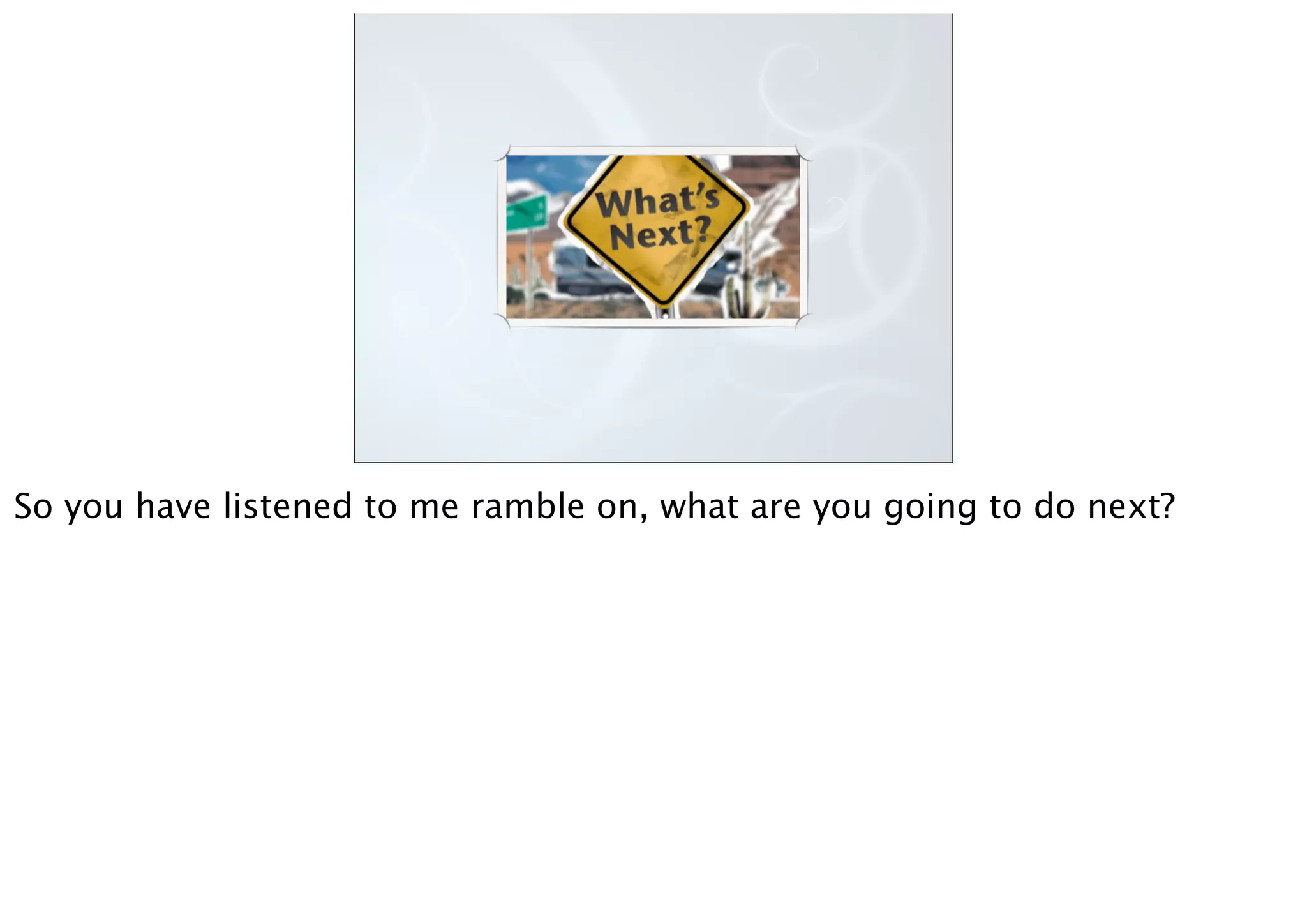 So you have listened to me ramble on, what are you going to do next?
 