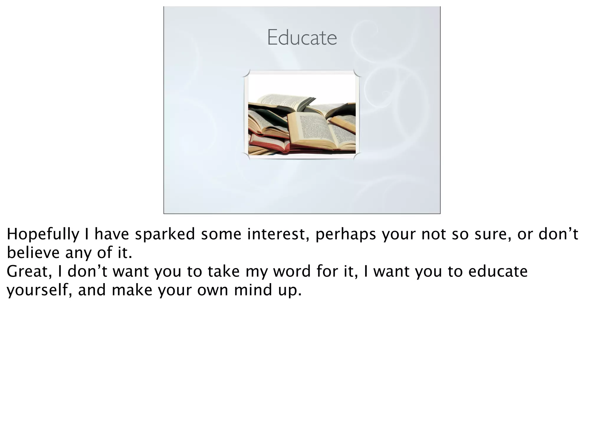 Educate
Hopefully I have sparked some interest, perhaps your not so sure, or don’t
believe any of it.
Great, I don’t want you to take my word for it, I want you to educate
yourself, and make your own mind up.
 