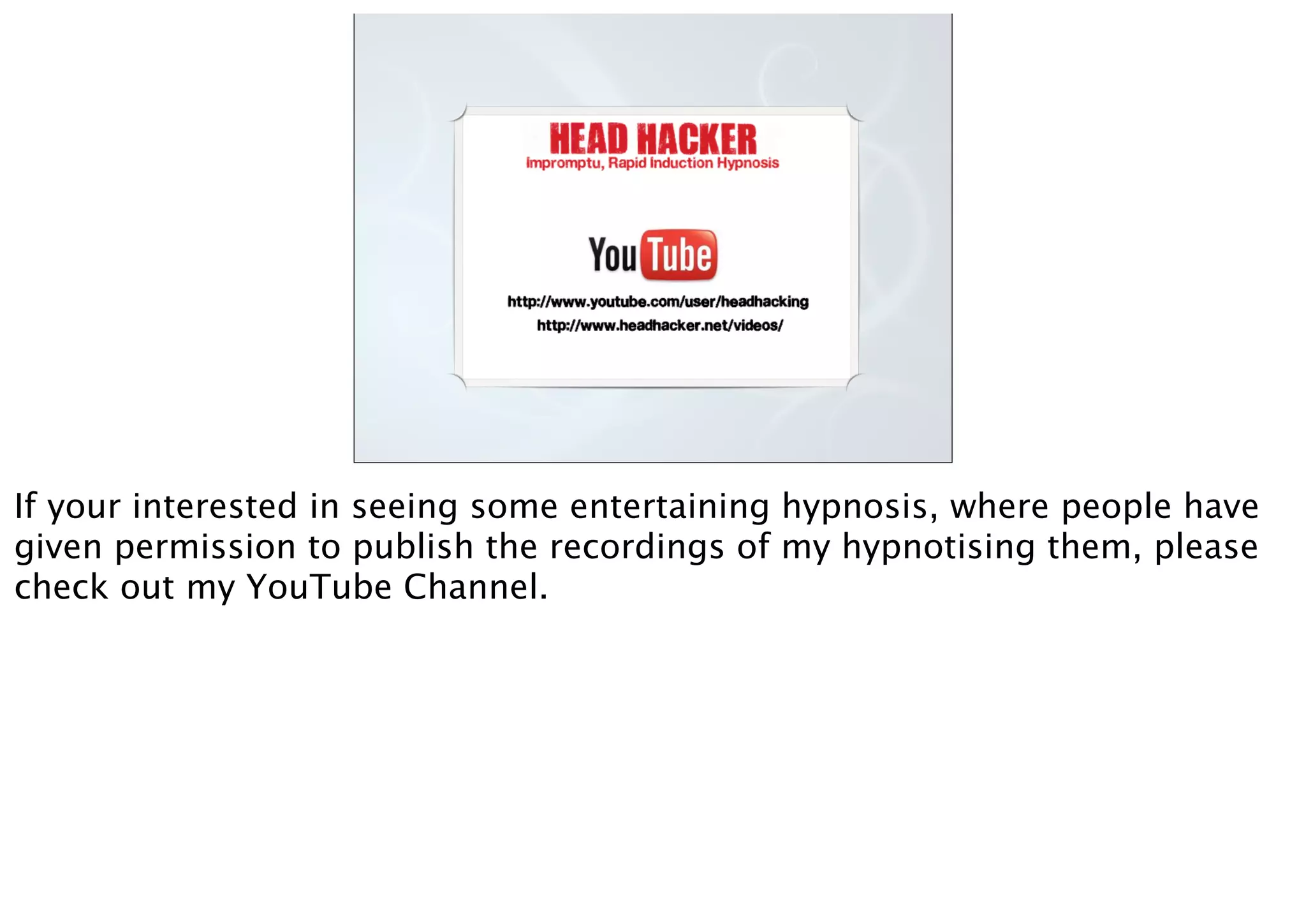 If your interested in seeing some entertaining hypnosis, where people have
given permission to publish the recordings of my hypnotising them, please
check out my YouTube Channel.
 