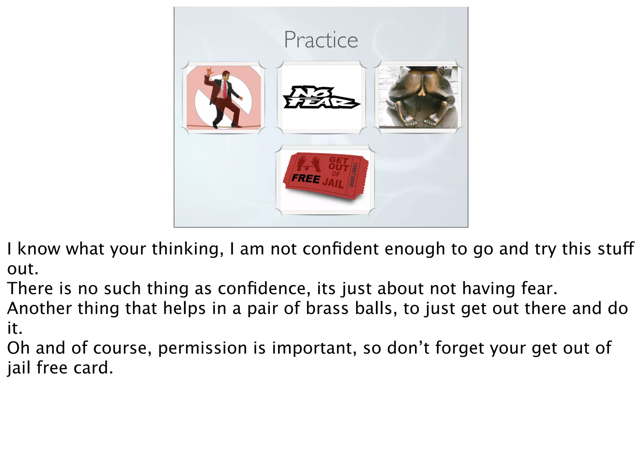 Practice
I know what your thinking, I am not conﬁdent enough to go and try this stuff
out.
There is no such thing as conﬁdence, its just about not having fear.
Another thing that helps in a pair of brass balls, to just get out there and do
it.
Oh and of course, permission is important, so don’t forget your get out of
jail free card.
 