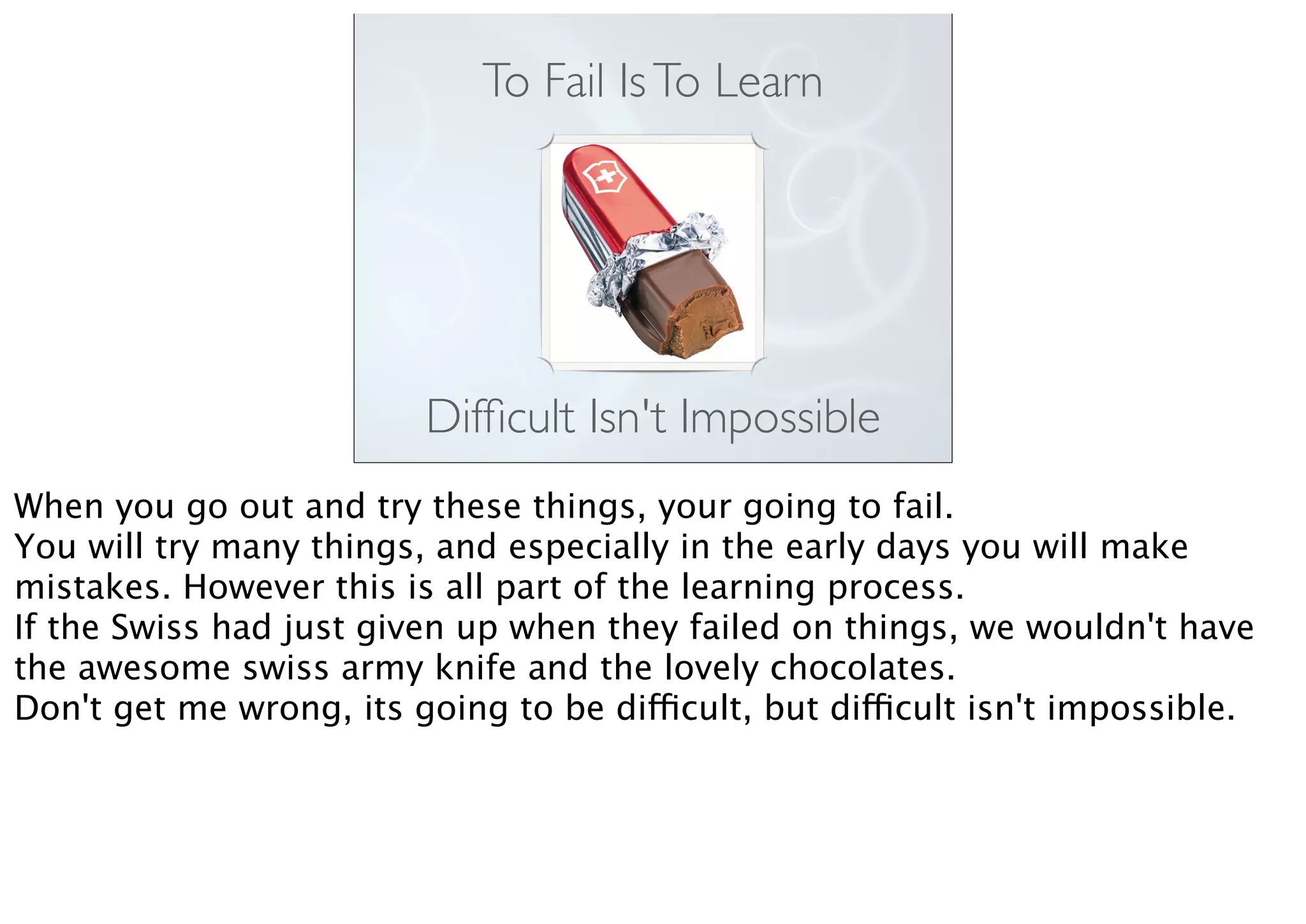To Fail IsTo Learn
Difﬁcult Isn't Impossible
When you go out and try these things, your going to fail.
You will try many things, and especially in the early days you will make
mistakes. However this is all part of the learning process.
If the Swiss had just given up when they failed on things, we wouldn't have
the awesome swiss army knife and the lovely chocolates.
Don't get me wrong, its going to be difficult, but difficult isn't impossible.
 