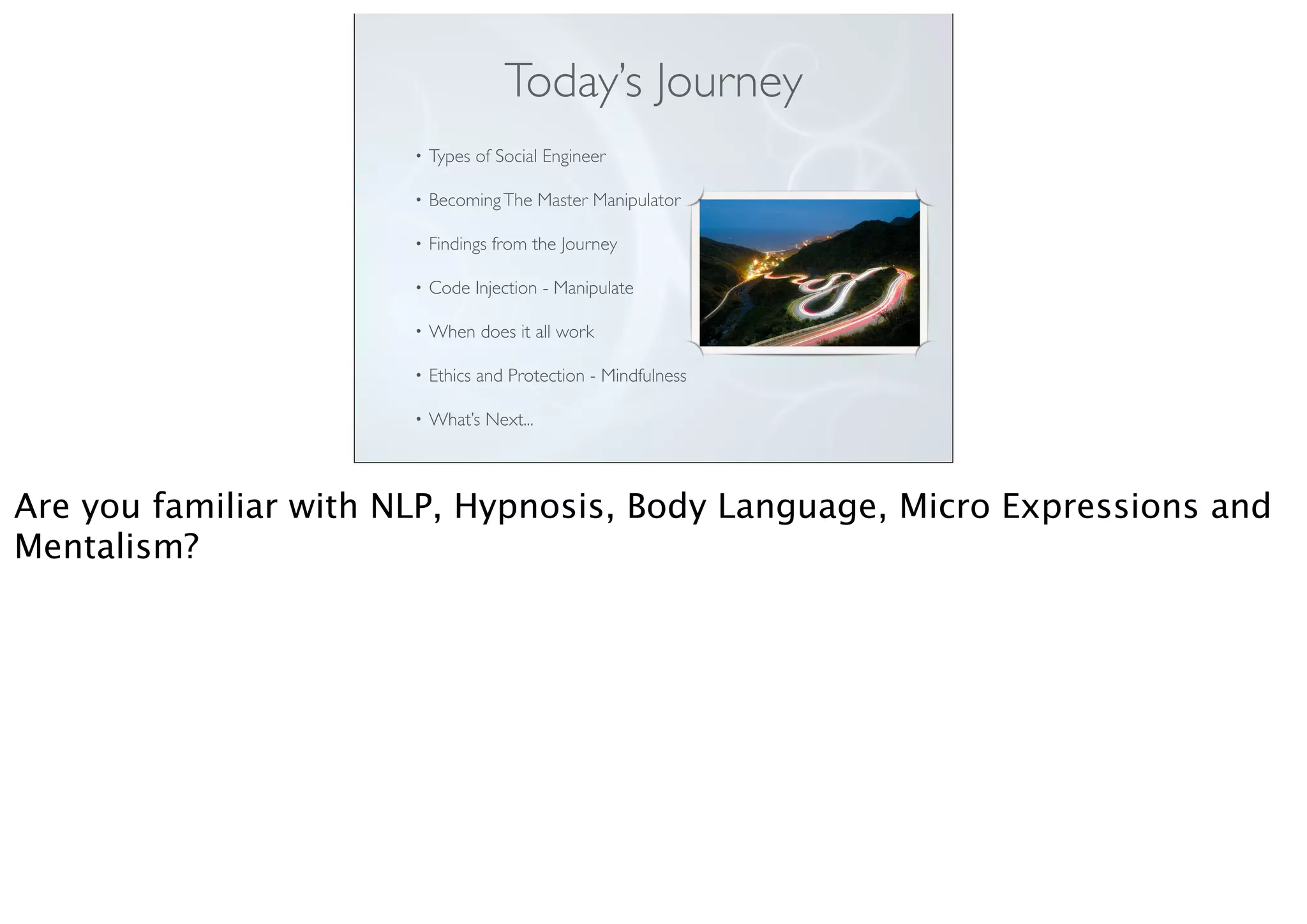 Today’s Journey
• Types of Social Engineer
• BecomingThe Master Manipulator
• Findings from the Journey
• Code Injection - Manipulate
• When does it all work
• Ethics and Protection - Mindfulness
• What’s Next...
Are you familiar with NLP, Hypnosis, Body Language, Micro Expressions and
Mentalism?
 