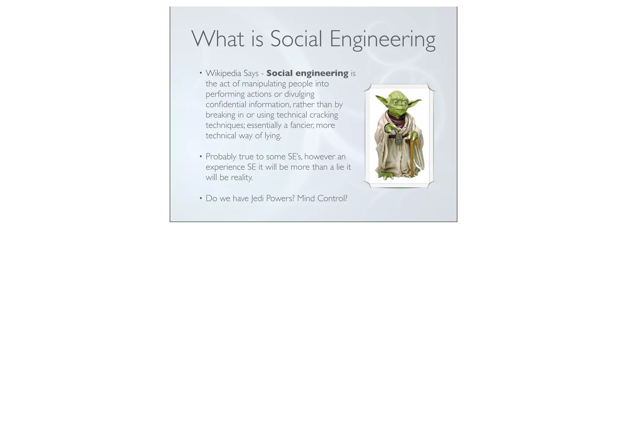 What is Social Engineering
• Wikipedia Says - Social engineering is
the act of manipulating people into
performing actions or divulging
conﬁdential information, rather than by
breaking in or using technical cracking
techniques; essentially a fancier, more
technical way of lying.
• Probably true to some SE’s, however an
experience SE it will be more than a lie it
will be reality.
• Do we have Jedi Powers? Mind Control?
 