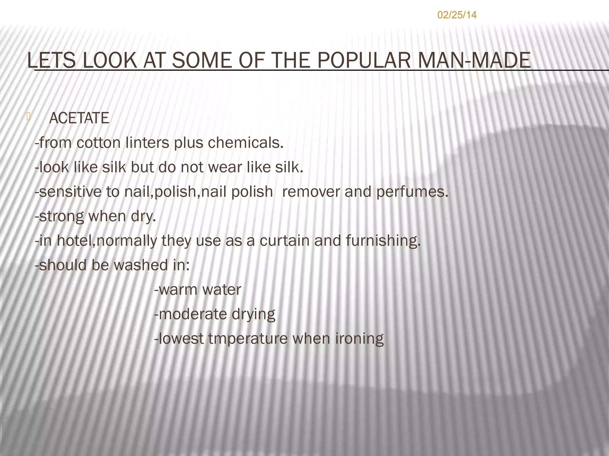 02/25/14

LETS LOOK AT SOME OF THE POPULAR MAN-MADE


ACETATE
-from cotton linters plus chemicals.
-look like silk but do not wear like silk.
-sensitive to nail,polish,nail polish remover and perfumes.
-strong when dry.
-in hotel,normally they use as a curtain and furnishing.
-should be washed in:
-warm water
-moderate drying
-lowest tmperature when ironing

 