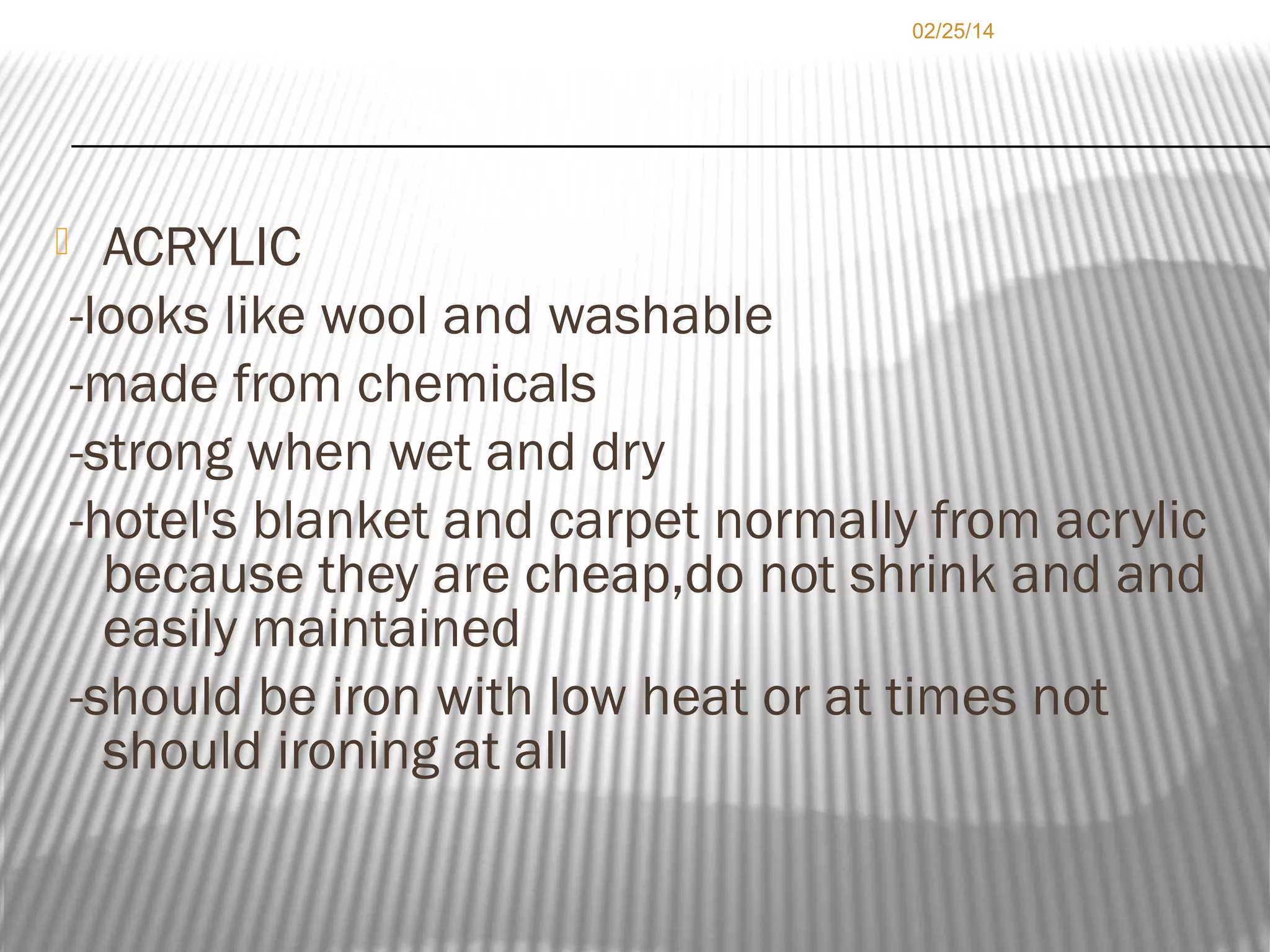 02/25/14

ACRYLIC
-looks like wool and washable
-made from chemicals
-strong when wet and dry
-hotel's blanket and carpet normally from acrylic
because they are cheap,do not shrink and and
easily maintained
-should be iron with low heat or at times not
should ironing at all



 