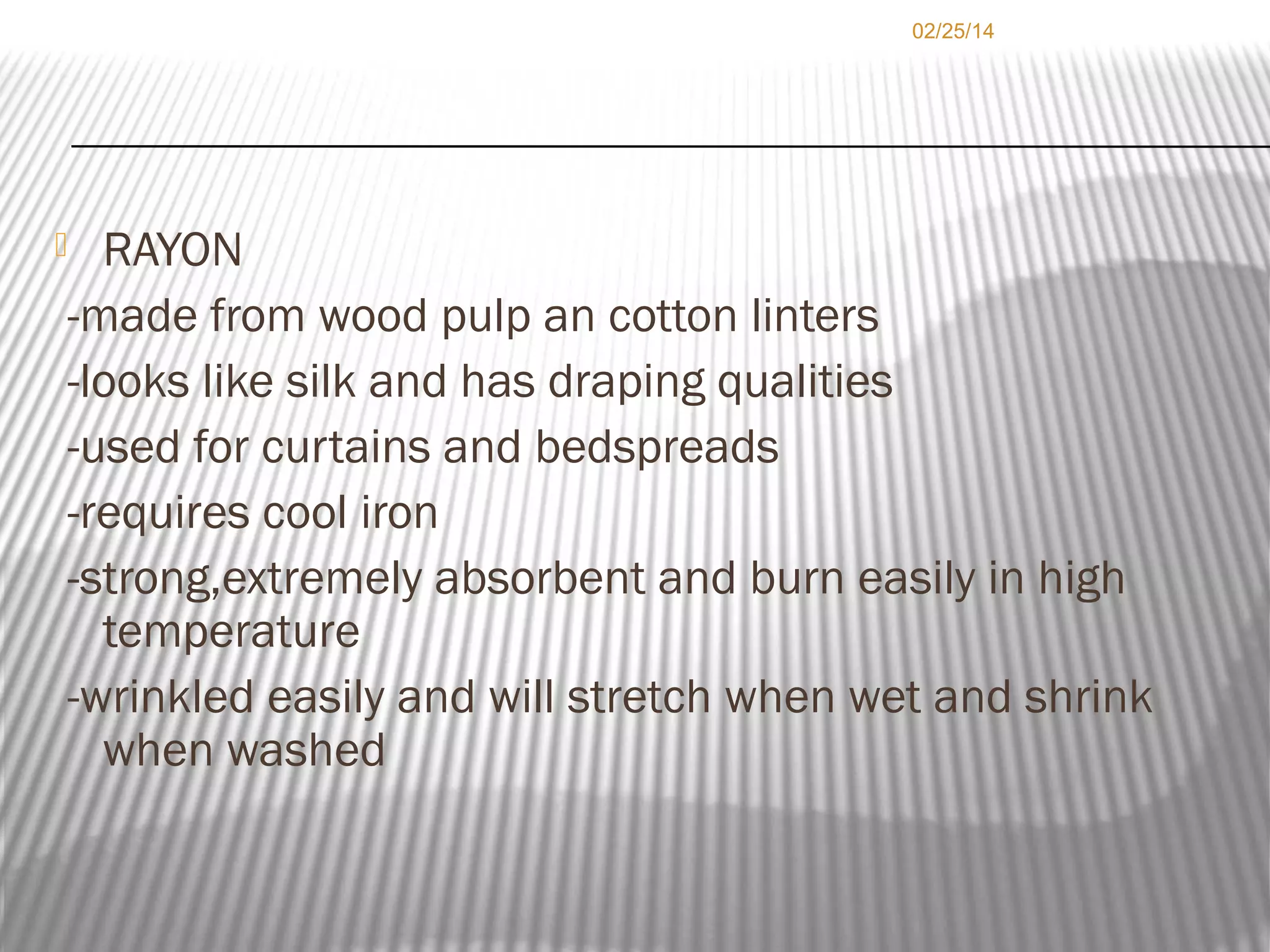 02/25/14

RAYON
-made from wood pulp an cotton linters
-looks like silk and has draping qualities
-used for curtains and bedspreads
-requires cool iron
-strong,extremely absorbent and burn easily in high
temperature
-wrinkled easily and will stretch when wet and shrink
when washed



 