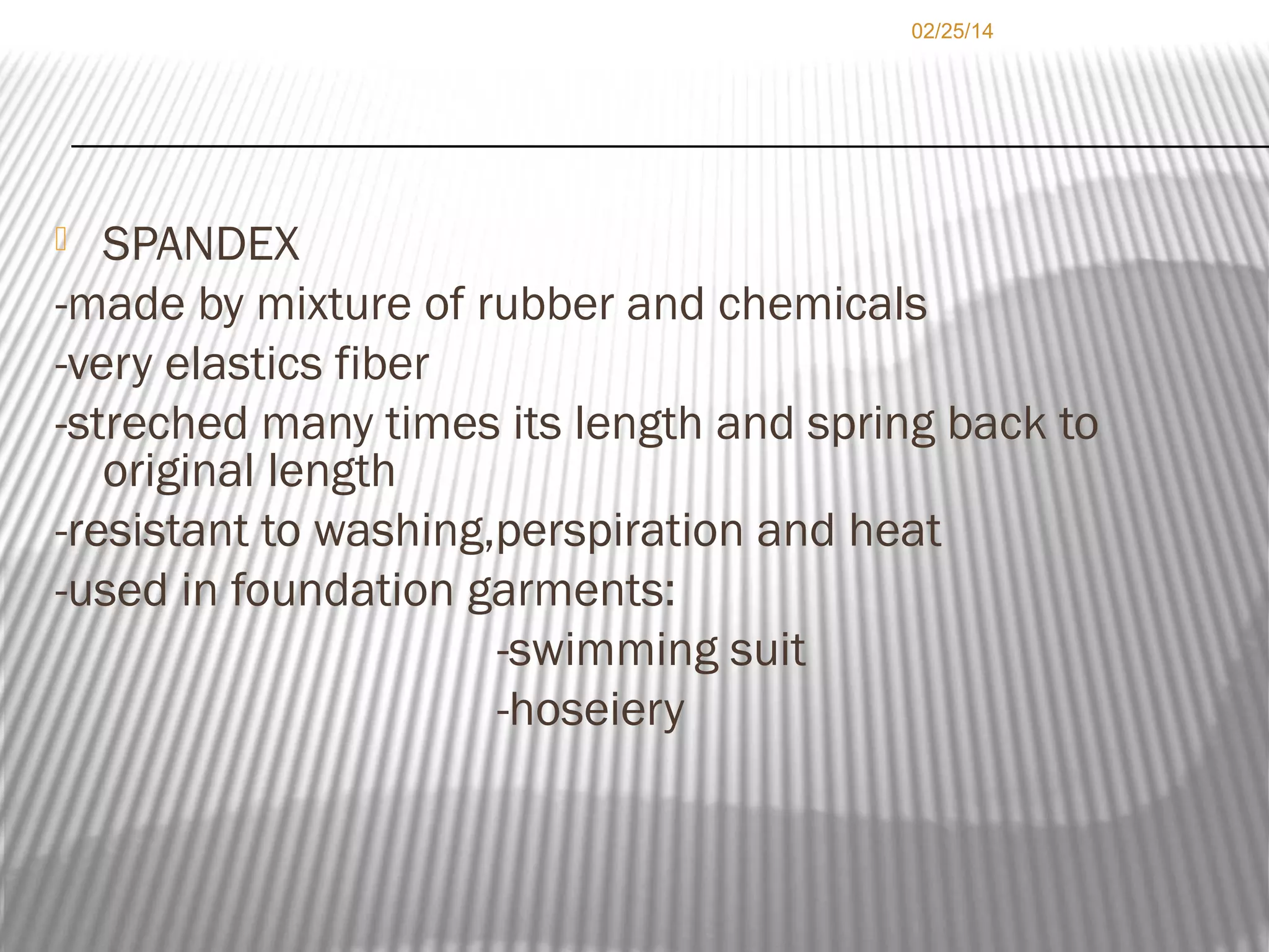 02/25/14

SPANDEX
-made by mixture of rubber and chemicals
-very elastics fiber
-streched many times its length and spring back to
original length
-resistant to washing,perspiration and heat
-used in foundation garments:
-swimming suit
-hoseiery


 