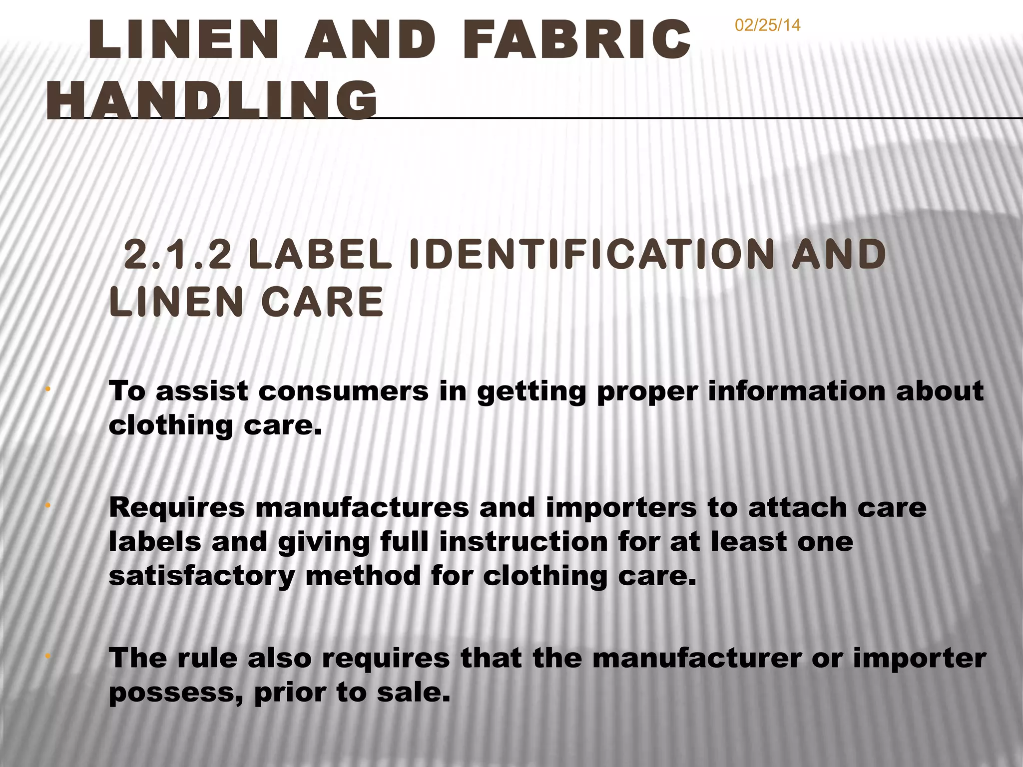 LINEN AND FABRIC
HANDLING

02/25/14

2.1.2 LABEL IDENTIFICATION AND
LINEN CARE
•

To assist consumers in getting proper information about
clothing care.

•

Requires manufactures and importers to attach care
labels and giving full instruction for at least one
satisfactory method for clothing care.

•

The rule also requires that the manufacturer or importer
possess, prior to sale.

 
