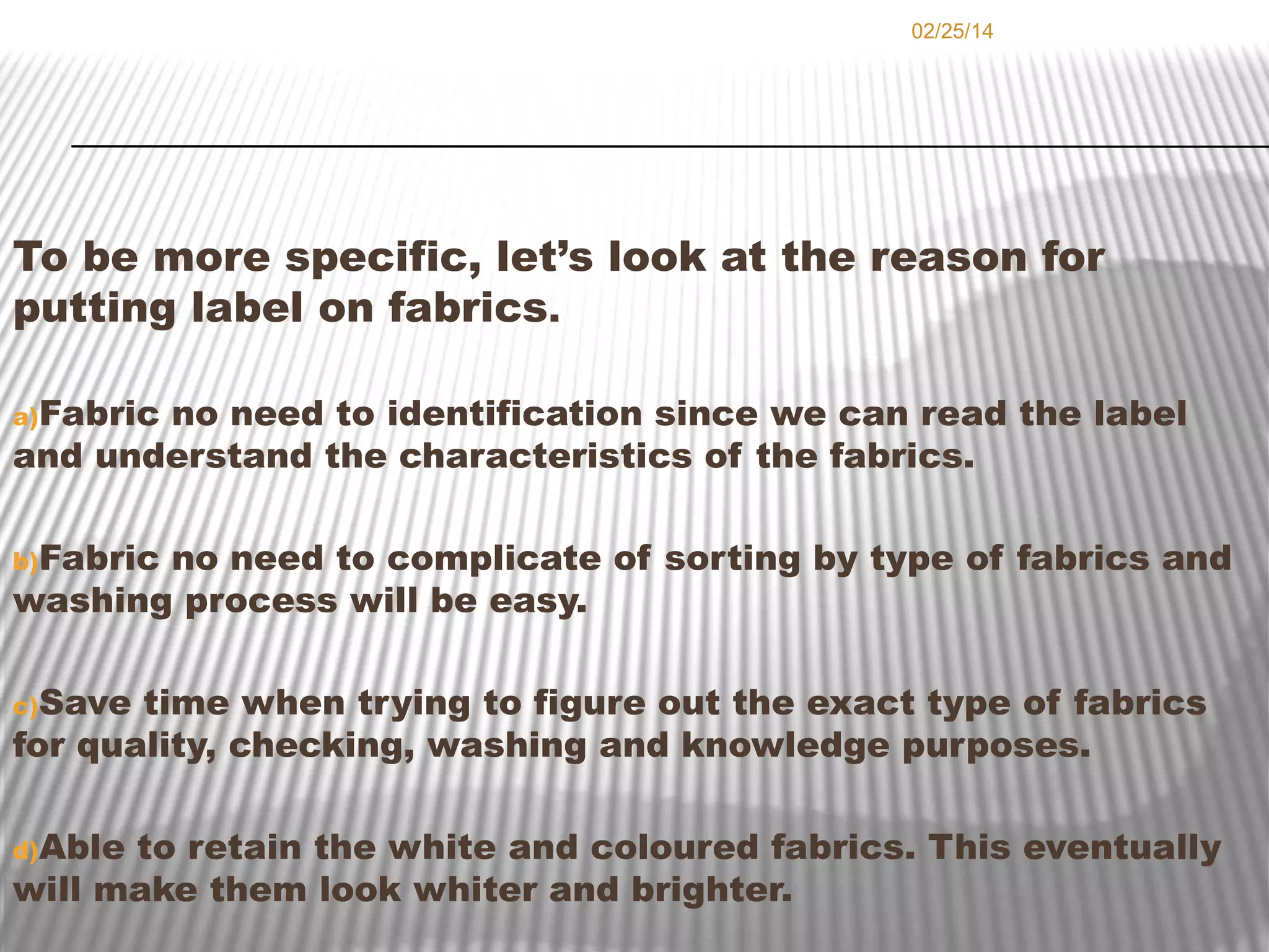 02/25/14

To be more specific, let’s look at the reason for
putting label on fabrics.
a)Fabric

no need to identification since we can read the label
and understand the characteristics of the fabrics.
b)Fabric

no need to complicate of sorting by type of fabrics and
washing process will be easy.
c)Save

time when trying to figure out the exact type of fabrics
for quality, checking, washing and knowledge purposes.
d)Able

to retain the white and coloured fabrics. This eventually
will make them look whiter and brighter.

 