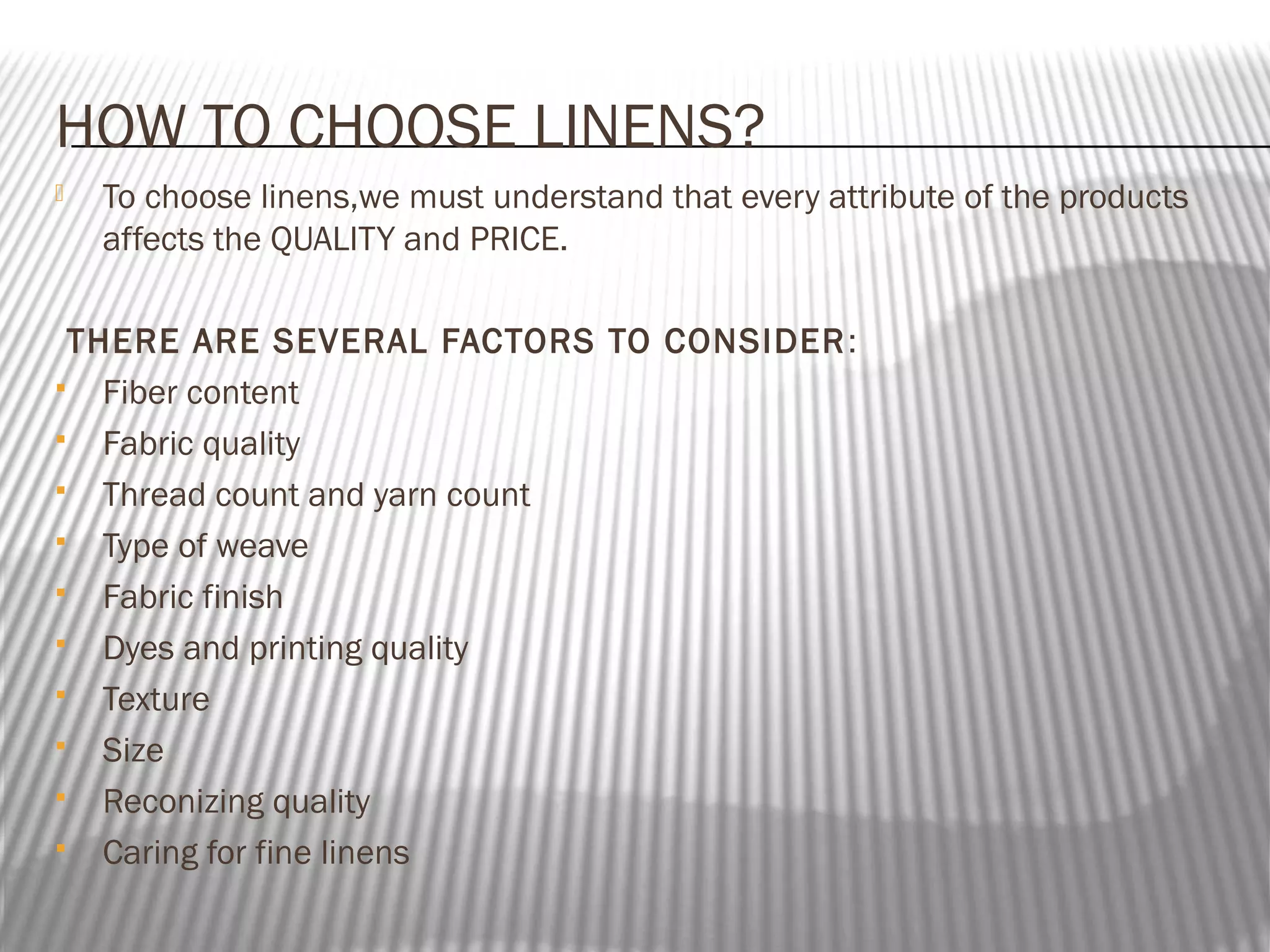 HOW TO CHOOSE LINENS?


To choose linens,we must understand that every attribute of the products
affects the QUALITY and PRICE.

THERE ARE SEVERAL FACTORS TO CONSIDER :
 Fiber content
 Fabric quality
 Thread count and yarn count
 Type of weave
 Fabric finish
 Dyes and printing quality
 Texture
 Size
 Reconizing quality
 Caring for fine linens

 