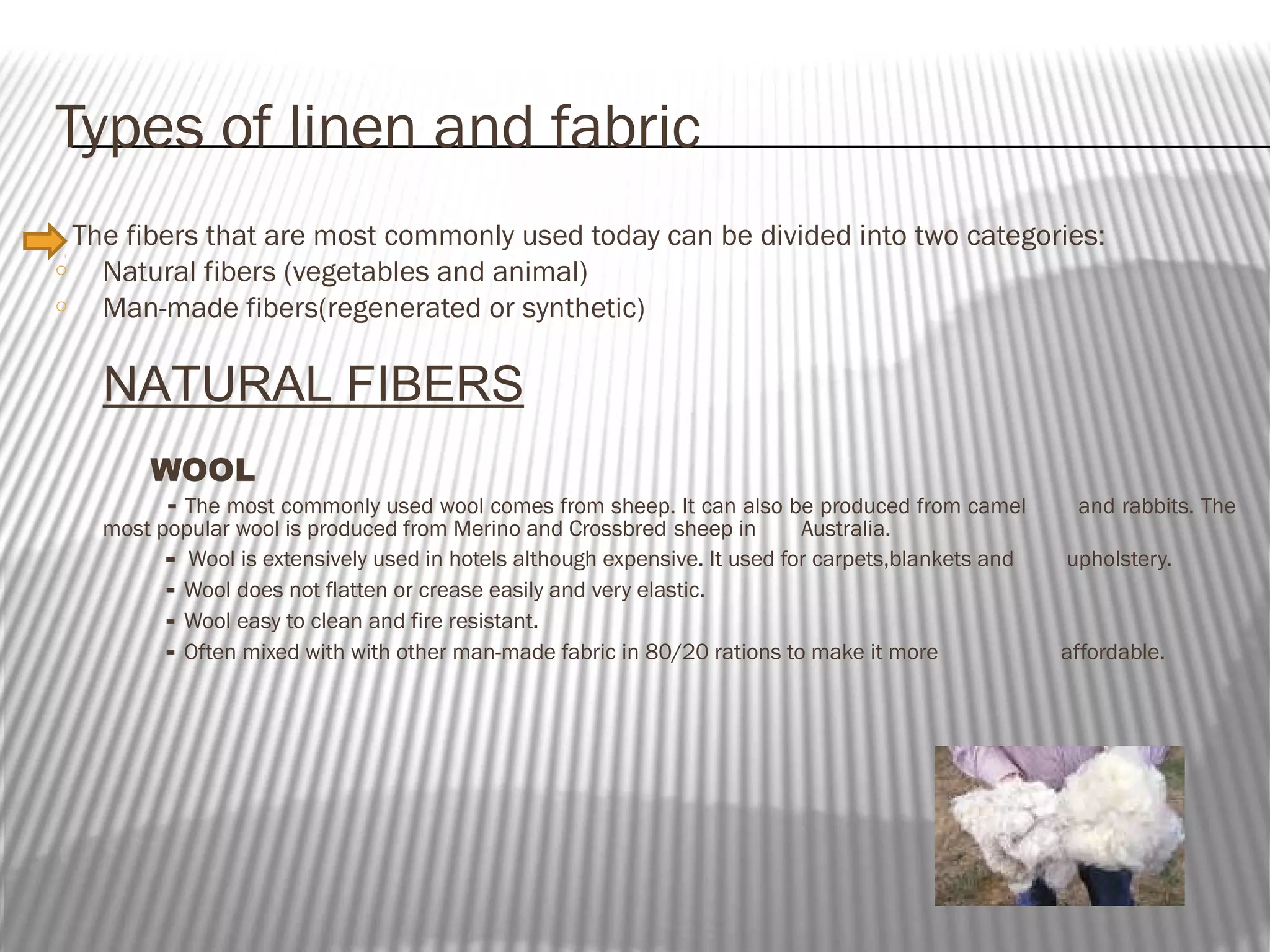 Types of linen and fabric
The fibers that are most commonly used today can be divided into two categories:
o
Natural fibers (vegetables and animal)
o
Man-made fibers(regenerated or synthetic)

NATURAL FIBERS
WOOL

- The most commonly used wool comes from sheep. It can also be produced from camel
most popular wool is produced from Merino and Crossbred sheep in
Australia.
- Wool is extensively used in hotels although expensive. It used for carpets,blankets and
- Wool does not flatten or crease easily and very elastic.
- Wool easy to clean and fire resistant.
- Often mixed with with other man-made fabric in 80/20 rations to make it more

and rabbits. The
upholstery.

affordable.

 