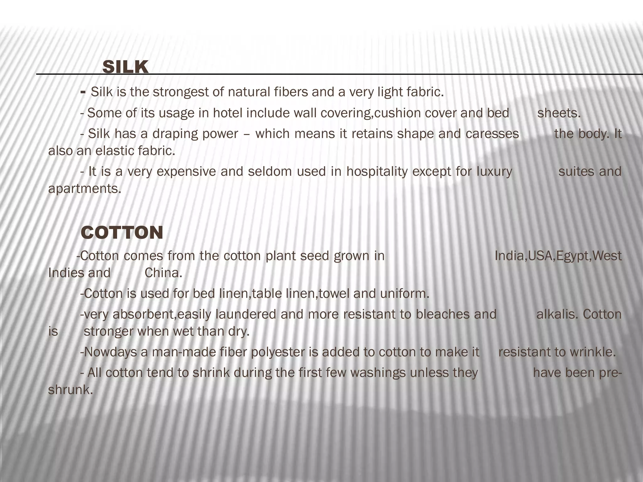 SILK
- Silk is the strongest of natural fibers and a very light fabric.
- Some of its usage in hotel include wall covering,cushion cover and bed
- Silk has a draping power – which means it retains shape and caresses
also an elastic fabric.
- It is a very expensive and seldom used in hospitality except for luxury
apartments.

sheets.
the body. It
suites and

COTTON
-Cotton comes from the cotton plant seed grown in
India,USA,Egypt,West
Indies and
China.
-Cotton is used for bed linen,table linen,towel and uniform.
-very absorbent,easily laundered and more resistant to bleaches and
alkalis. Cotton
is
stronger when wet than dry.
-Nowdays a man-made fiber polyester is added to cotton to make it resistant to wrinkle.
- All cotton tend to shrink during the first few washings unless they
have been preshrunk.

 