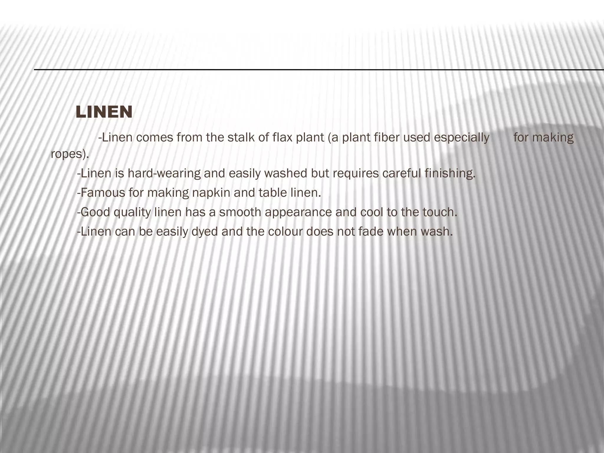 LINEN
-Linen comes from the stalk of flax plant (a plant fiber used especially
ropes).
-Linen is hard-wearing and easily washed but requires careful finishing.
-Famous for making napkin and table linen.
-Good quality linen has a smooth appearance and cool to the touch.
-Linen can be easily dyed and the colour does not fade when wash.

for making

 