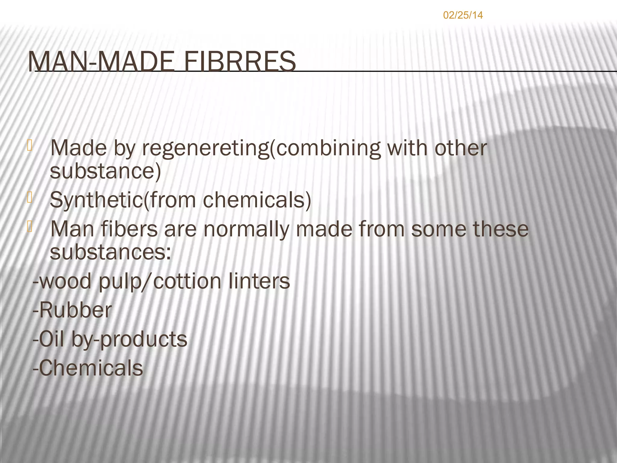 02/25/14

MAN-MADE FIBRRES
Made by regenereting(combining with other
substance)
 Synthetic(from chemicals)
 Man fibers are normally made from some these
substances:
-wood pulp/cottion linters
-Rubber
-Oil by-products
-Chemicals


 
