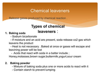  Release gases produced by chemical reaction .
Chemical leaveners
1. Baking soda
- Sodium bicarbonate
- If moisture and an acid are present, soda release co2 gas which
leavens the product
- Heat is not necessary . Baked at once or gases will escape and
leavining power will be lost
- Acids that react with soda in a batter include ;
Honey,molasses,brown sugar,buttermilk,yogurt,sour cream
2. Baking powder
- Mixture of baking soda plus one or more acids to react with it
- Contain starch to prevent lumping
Types of chemical
leaveners :
 