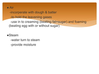 ● Air
-incorperate with dough & batter
-to hold the leavening gases
-use in to creaming (beating fat+sugar) and foaming
(beating egg with or without sugar)
●Steam
-water turn to steam
-provide moisture
 
