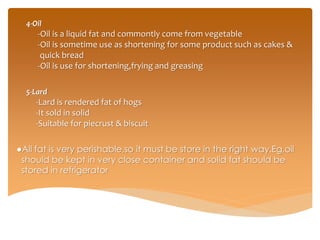 4-Oil
-Oil is a liquid fat and commontly come from vegetable
-Oil is sometime use as shortening for some product such as cakes &
quick bread
-Oil is use for shortening,frying and greasing
5-Lard
-Lard is rendered fat of hogs
-It sold in solid
-Suitable for piecrust & biscuit
●All fat is very perishable,so it must be store in the right way.Eg,oil
should be kept in very close container and solid fat should be
stored in refrigerator
 